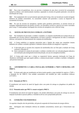 Classificação: Público
ND - 5.1 2 - 8
10.2 Para evitar tal paralelismo, deve ser prevista a instalação de uma chave reversível de acionamento
manual ou elétrico, com intertravamento mecânico, separando os circuitos do gerador particular e da rede de
distribuição da Cemig.
10.3 Este equipamento deve ser previamente aprovado pela Cemig e deve ser lacrado por ocasião da ligação
definitiva da unidade consumidora. Ao consumidor somente será permitido o acesso ao dispositivo de
acionamento do mesmo.
10.4 No caso de circuitos de emergência, supridos pelos geradores particulares, os mesmos devem ser
instalados independentemente dos demais circuitos, em eletrodutos exclusivos, passíveis de serem vistoriados
pela Cemig. É vetada qualquer interligação dos circuitos de emergência com a rede da Cemig.
11. SISTEMA DE PREVENÇÃO E COMBATE A INCÊNDIO
11.1 Nas instalações de prevenção e combate a incêndios, os conjuntos motobombas de recalque devem ser
alimentados por circuitos elétricos independentes, de forma a permitir o desligamento de todas as instalações
elétricas, sem prejuízo do funcionamento dos conjuntos de motobombas.
11.2 A Cemig estabelece as seguintes prescrições para a ligação das cargas que contenham sistema
hidráulico de combate a incêndio (sprinklers e hidrantes internos dotados de mangueira e esguicho):
a) A derivação para os circuitos dos conjuntos de motobombas deve ser feita após a medição da Cemig
conforme o Desenho 65.
b) Junto à proteção do sistema de prevenção e combate a incêndio deve ser colocada plaqueta indicativa
com instruções para desligamento da devida proteção, em caso de emergência/incêndio.
11.3 A Cemig pode exigir que o cliente ou responsável técnico apresente declaração do Corpo de
Bombeiros informando que, para aquele edifício, o sistema de prevenção e combate a incêndio é obrigatório
pela postura municipal.
12. ATENDIMENTO À CARGA INSTALADA SUPERIOR A 75kW E DEMANDA ATÉ
304kVA
12.1 O cliente pode optar por atendimento em baixa tensão quando a carga instalada for superior a 75kW e
a demanda for até 304kVA. Esta unidade consumidora será atendida por redes secundárias trifásicas
(127/220V).
12.1.1 Demanda até 95kVA
O atendimento será através de ramal de ligação aéreo com ponto de entrega no pingadouro do padrão de
entrada.
12.1.2 Demanda maior que 95kVA e menor ou igual a 304kVA
O atendimento será através de ramal de ligação e de entrada subterrâneos com ponto de entrega na caixa de
inspeção localizada no passeio público e instalada na divisa com a propriedade particular.
13. CONDIÇÕES NÃO PERMITIDAS
As seguintes situações não são permitidas, sob pena de suspensão do fornecimento de energia elétrica:
13.1 interligação entre instalações elétricas de unidades consumidoras, mesmo que o fornecimento seja
gratuito.
 