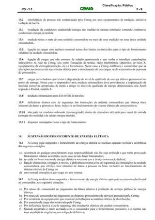 Classificação: Público
ND - 5.1 2 - 9
13.2 interferência de pessoas não credenciadas pela Cemig aos seus equipamentos de medição, inclusive
violação de lacres.
13.3 instalação de condutores conduzindo energia não medida na mesma tubulação contendo condutores
conduzindo energia já medida.
13.4 medição única a mais de uma unidade consumidora ou mais de uma medição em uma única unidade
consumidora.
13.5 ligação de cargas com potência nominal acima dos limites estabelecidos para o tipo de fornecimento
existente na unidade consumidora.
13.6 ligação de cargas que não constem da relação apresentada e que venha a introduzir perturbações
indesejáveis na rede da Cemig, tais como flutuações de tensão, rádio interferência (aparelhos de raios-X,
equipamentos de eletrogalvanização, etc) e harmônicos. Neste caso a Cemig notificará o consumidor que as
alterações necessárias em seu sistema elétrico para o atendimento de tais cargas, serão executadas às expensas
do consumidor.
13.7 cargas perturbadoras que levem à degradação do nível de qualidade de energia elétrica permissível no
ponto de entrega. Nesse caso o responsável pela unidade consumidora deve providenciar a implantação de
medidas corretivas apropriadas de modo a atingir os níveis de qualidade de energia determinados pela Aneel
segundo o Prodist, módulo 8.
13.8 unidade consumidora com dois níveis de tensões.
13.9 deficiência técnica e/ou de segurança das instalações da unidade consumidora que ofereça risco
iminente de danos a pessoas ou bens, inclusive ao funcionamento do sistema elétrico da concessionária.
13.10 não pode ter condutor sobrando (desenergizado) dentro do eletroduto utilizado para ramal de entrada
(energia não medida) e de saída (energia medida).
13.11 disjuntor incompatível com o tipo de fornecimento.
14 SUSPENSÃO DO FORNECIMENTO DE ENERGIA ELÉTRICA
14.1 A Cemig pode suspender o fornecimento de energia elétrica de imediato quando verificar a ocorrência
das seguintes situações:
a) ocorrência de qualquer procedimento cuja responsabilidade não lhe seja atribuída e que tenha provocado
faturamento inferior ao correto, ou no caso de não haver faturamento;
b) revenda ou fornecimento de energia elétrica a terceiros sem a devida autorização federal;
c) ligação clandestina, religação à revelia, e deficiência técnica e/ou de segurança das instalações da unidade
consumidora, que ofereça risco iminente de danos a pessoas ou bens, inclusive ao funcionamento do
sistema elétrico da Cemig; ou
d) em eventual emergência que surgir em seu sistema.
14.2 A Cemig também deve suspender o fornecimento de energia elétrica após prévia comunicação formal
ao consumidor, nas seguintes situações:
a) Por atraso do consumidor no pagamento da fatura relativa à prestação de serviço público de energia
elétrica;
b) Por atraso do consumidor no pagamento de despesas provenientes de serviços prestados pela Cemig;
c) Por existência de equipamento que ocasione perturbações ao sistema elétrico de distribuição;
d) Por aumento de carga não autorizado pela Cemig;
e) Por deficiência técnica e/ou de segurança das instalações elétricas da unidade consumidora;
f) Quando encerrado o prazo acordado com o consumidor para o fornecimento provisório, e o mesmo não
tiver atendido às exigências para a ligação definitiva;
 