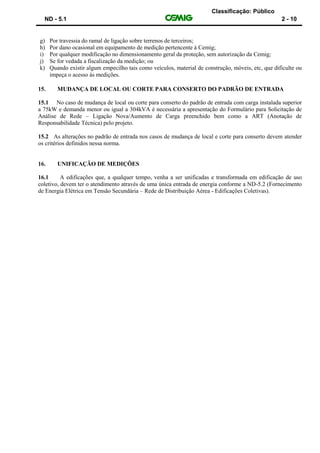 Classificação: Público
ND - 5.1 2 - 10
g) Por travessia do ramal de ligação sobre terrenos de terceiros;
h) Por dano ocasional em equipamento de medição pertencente à Cemig;
i) Por qualquer modificação no dimensionamento geral da proteção, sem autorização da Cemig;
j) Se for vedada a fiscalização da medição; ou
k) Quando existir algum empecilho tais como veículos, material de construção, móveis, etc, que dificulte ou
impeça o acesso às medições.
15. MUDANÇA DE LOCAL OU CORTE PARA CONSERTO DO PADRÃO DE ENTRADA
15.1 No caso de mudança de local ou corte para conserto do padrão de entrada com carga instalada superior
a 75kW e demanda menor ou igual a 304kVA é necessária a apresentação do Formulário para Solicitação de
Análise de Rede – Ligação Nova/Aumento de Carga preenchido bem como a ART (Anotação de
Responsabilidade Técnica) pelo projeto.
15.2 As alterações no padrão de entrada nos casos de mudança de local e corte para conserto devem atender
os critérios definidos nessa norma.
16. UNIFICAÇÃO DE MEDIÇÕES
16.1 A edificações que, a qualquer tempo, venha a ser unificadas e transformada em edificação de uso
coletivo, devem ter o atendimento através de uma única entrada de energia conforme a ND-5.2 (Fornecimento
de Energia Elétrica em Tensão Secundária – Rede de Distribuição Aérea - Edificações Coletivas).
 