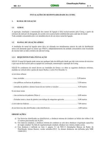 Classificação:Público
ND - 5.1 3 - 1
INSTALAÇÕES DE RESPONSABILIDADE DA CEMIG
1. RAMAL DE LIGAÇÃO
1.1 GERAL
A aquisição, instalação e manutenção dos ramais de ligação é feita exclusivamente pela Cemig, a partir da
estrutura da rede por ela designada, de acordo com as prescrições estabelecidas para cada tipo de ramal.
Toda unidade consumidora deve ser atendida através de um único ramal de ligação.
1.2 RAMAL DE LIGAÇÃO AÉREO
A instalação do ramal de ligação aéreo deve ser efetuada nos atendimentos através de rede de distribuição
aérea com demanda igual ou menor que 95kVA, independentemente da unidade consumidora estar localizada
do mesmo lado ou lado contrário da rede da Cemig.
1.2.1 REQUISITOS PARA INSTALAÇÃO
1.2.1.1 O ramal de ligação pode entrar por qualquer lado da edificação desde que não corte terreno de terceiros
e que seja de fácil acesso para as equipes de construção, manutenção e operação da Cemig.
1.2.1.2 Os condutores do ramal devem ser instalados de forma a se obter as seguintes distâncias mínimas,
medidas na vertical entre o ponto de maior flecha e o solo (Ver Desenho 1):
a) em áreas urbanas
- ruas, avenidas .................................................................................................................. 5,50 metros
- vias públicas exclusivas de pedestres ............................................................................... 3,50 metros
- entradas de prédios e demais locais de uso restrito a veículos ......................................... 4,50 metros
b) em áreas rurais
- vias exclusivas de pedestre (Nota c) ................................................................................ 6,00 metros
- Estradas rurais e áreas de plantio com tráfego de máquinas agrícolas ............................. 6,00 metros
c) em rodovias federais ......................................................................................................... 7,00 metros
d) em ferrovias não eletrificadas e não eletrificáveis ............................................................. 6,00 metros
OBSERVAÇÕES:
a) Em ferrovias eletrificadas ou eletrificáveis, a distância mínima do condutor ao boleto dos trilhos é de
12 metros para tensões até 36,2kV;
b) Em rodovias estaduais, a distância mínima do condutor ao solo deve obedecer à legislação específica
do órgão estadual. Na falta de regulamentação estadual, obedecer aos valores citados acima.
c) Esta distância é definida no item 3, página 3-1 da ND-2.2 (Instalações Básicas de Redes de
Distribuição Aéreas Rurais), versão setembro/2012. As demais distâncias são definidas pela NBR
15688/2012.
 