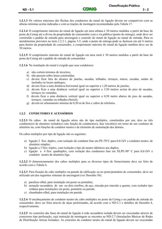 Classificação:Público
ND - 5.1 3 - 2
1.2.1.3 Os valores máximos das flechas dos condutores do ramal de ligação devem ser compatíveis com as
alturas mínimas acima indicadas e com as trações de montagem recomendadas pela Tabela 17.
1.2.1.4 O comprimento máximo do ramal de ligação em área urbana é 30 metros medidos a partir da base do
poste da Cemig até a divisa da propriedade do consumidor com a via pública (ponto de entrega), onde deve ser
construído o padrão de entrada para ancoragem e conexão do ramal de ligação ao ramal de entrada; Para os
atendimentos previstos no item 2.2.2.1, página 3-5, onde o ponto de entrega pode se deslocar em até 6 metros
para dentro da propriedade do consumidor, o comprimento máximo do ramal de ligação também deve ser de
30 metros.
1.2.1.5 O comprimento máximo do ramal de ligação em área rural é 30 metros medidos a partir da base do
poste da Cemig até o padrão de entrada do consumidor.
1.2.1.6 Na instalação do ramal é exigido que seus condutores:
a) não cortem terrenos de terceiros;
b) não passem sobre áreas construídas;
c) devem ficar fora do alcance de janelas, sacadas, telhados, terraços, muros, escadas, saídas de
incêndio ou locais análogos;
d) devem ficar a uma distância horizontal igual ou superior a 1,20 metros de janelas;
e) devem ficar a uma distância vertical igual ou superior a 3,50 metros acima do piso de sacadas,
terraços ou varandas;
f) devem ficar a uma distância vertical igual ou superior a 0,50 metro abaixo do piso de sacadas,
terraços, varandas ou telhados (beiral);
g) devem ter afastamento mínimo de 0,50 m de fios e cabos de telefonia.
1.2.2 CONDUTORES E ACESSÓRIOS
1.2.2.1 Os cabos do ramal de ligação aéreo são do tipo multiplex, constituídos por um, dois ou três
condutor(es) de alumínio isolado(s) com função de condutor(es), fase torcido(s) em torno de um condutor de
alumínio nu, com funções de condutor neutro e de elemento de sustentação dos demais.
Os cabos multiplex por tipo de ligação são os seguintes:
a) ligação 2 fios: duplex, com isolação do condutor fase em PE-70°C para 0,6/1kV e condutor neutro, de
alumínio simples;
b) ligação a 3 fios: triplex, com isolação e tipo de neutro idênticos aos duplex;
c) ligação a 4 fios: quadruplex, com isolação dos condutores fase em XLPE-90° C para 0,6/1kV e
condutor neutro de alumínio-liga.
1.2.2.2 O dimensionamento dos cabos multiplex para os diversos tipos de fornecimento deve ser feito de
acordo com a Tabela 6.
1.2.2.3 Para fixação do cabo multiplex na parede da edificação ou no poste/pontalete do consumidor, deve ser
utilizado um dos seguintes sistemas de ancoragem (ver Desenho 56):
a) parafuso olhal, para instalação em poste ou pontalete;
b) armação secundária de um ou dois estribos, de aço, zincada por imersão a quente, com isolador tipo
roldana para instalações em poste, pontalete ou parede;
c) chumbador-olhal, para instalação em parede.
1.2.2.4 O encabeçamento do condutor neutro do cabo multiplex no poste da Cemig e no padrão de entrada do
consumidor, deve ser feita através de alças preformadas, de acordo com a ND-2.1 e detalhes do Desenho 4,
respectivamente.
1.2.2.5 As conexões das fases do ramal de ligação à rede secundária isolada devem ser executadas através de
conectores tipo perfuração, cuja instrução de montagem se encontra na ND-2.7 (Instalações Básicas de Redes
de Distribuição Aéreas Isoladas). As conexões do condutor neutro do ramal de ligação devem ser executadas
 