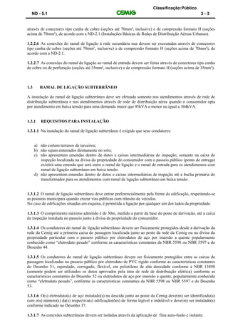 Classificação:Público
ND - 5.1 3 - 3
através de conectores tipo cunha de cobre (seções até 70mm², inclusive) e de compressão formato H (seções
acima de 70mm²), de acordo com a ND-2.1 (Instalações Básicas de Redes de Distribuição Aéreas Urbanas).
1.2.2.6 As conexões do ramal de ligação à rede secundária nua devem ser executadas através de conectores
tipo cunha de cobre (seções até 70mm², inclusive) e de compressão formato H (seções acima de 70mm²), de
acordo com a ND-2.1.
1.2.2.7 As conexões do ramal de ligação ao ramal de entrada devem ser feitas através de conectores tipo cunha
de cobre ou de perfuração (seções até 35mm², inclusive) e de compressão formato H (seções acima de 35mm²).
1.3 RAMAL DE LIGAÇÃO SUBTERRÂNEO
A instalação do ramal de ligação subterrâneo deve ser efetuada somente nos atendimentos através de rede de
distribuição subterrânea e nos atendimentos através de rede de distribuição aérea quando o consumidor opta
por atendimento em baixa tensão para uma demanda maior que 95kVA e menor ou igual a 304kVA.
1.3.1 REQUISITOS PARA INSTALAÇÃO
1.3.1.1 Na instalação do ramal de ligação subterrâneo é exigido que seus condutores:
a) não cortem terrenos de terceiros;
b) não sejam enterrados diretamente no solo;
c) não apresentem emendas dentro de dutos e caixas intermediárias de inspeção; somente na caixa de
inspeção localizada na divisa da propriedade do consumidor com o passeio público (ponto de entrega)
existirá uma emenda que será entre o ramal de ligação e o ramal de entrada para os atendimentos com
ramal de ligação subterrâneo em baixa tensão.
d) não apresentem emendas dentro de dutos e caixas intermediárias de inspeção até a bucha primária do
transformador para os atendimentos com ramal de ligação subterrâneo em baixa tensão.
1.3.1.2 O ramal de ligação subterrâneo deve entrar preferencialmente pela frente da edificação, respeitando-se
as posturas municipais quando cruzar vias públicas com trânsito de veículos.
No caso de edificações situadas em esquina, é permitida a ligação por qualquer um dos lados da propriedade.
1.3.1.3 O comprimento máximo admitido é de 30m, medido a partir da base do poste de derivação, até a caixa
de inspeção instalada no passeio junto à divisa da propriedade do consumidor.
1.3.1.4 Os condutores do ramal de ligação subterrâneo devem ser fisicamente protegidos desde a derivação da
rede da Cemig até a primeira caixa de passagem localizada junto ao poste da rede da Cemig ou na divisa da
propriedade particular com o passeio público por eletrodutos de aço por imersão a quente popularmente
conhecido como “eletroduto pesado” conforme as características constantes da NBR 5598 ou NBR 5597 e do
Desenho 44.
1.3.1.5 Os condutores do ramal de ligação subterrâneo devem ser fisicamente protegidos entre as caixas de
passagem localizadas no passeio público por eletroduto de PVC rígido conforme as características constantes
do Desenho 51, espiralado, corrugado, flexível, em polietileno de alta densidade conforme a NBR 13898
(somente podem ser utilizados os dutos aprovados pela área de rede de distribuição elétrica) conforme as
características constantes do Desenho 52 ou eletrodutos de aço por imersão a quente, popularmente conhecido
como “eletroduto pesado”, conforme as características constantes da NBR 5598 ou NBR 5597 e do Desenho
53.
1.3.1.6 O(s) eletroduto(s) de aço instalado(s) na descida junto ao poste da Cemig deve(m) ser identificado(s)
com o(s) número(s) da(s) respectiva(s) edificação(ões) de forma legível e indelével e deve(m) ser instalado(s)
conforme indicado no Desenho 37.
1.3.1.7 As conexões subterrâneas devem ser isoladas através da aplicação de fitas auto-fusão e isolante.
 
