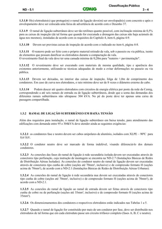 Classificação:Público
ND - 5.1 3 - 4
1.3.1.8 O(s) eletroduto(s) que protege(m) o ramal de ligação deve(m) ser envelopado(s) com concreto e após o
envelopamento deve ser colocada uma faixa de advertência de acordo com o Desenho 37.
1.3.1.9 O ramal de ligação subterrâneo deve ser tão retilíneo quanto possível, com inclinação mínima de 0,5%
para as caixas de inspeção (de tal forma que quando for executada a drenagem das caixas não haja acúmulo de
água nos mesmos), instaladas de acordo com os requisitos do Capítulo 4, item 6, página 4-9.
1.3.1.10 Devem ser previstas caixas de inspeção de acordo com o indicado no item 6, página 4-8.
1.3.1.11 O reaterro pode ser feito com o próprio material retirado da vala, sob o passeio ou via pública, isento
de elementos que possam danificar os eletrodutos durante a compactação da vala.
O revestimento final da vala deve ter uma camada mínima de 0,20m para "reaterro + pavimentação".
1.3.1.12 O revestimento deve ser executado com materiais de mesma qualidade, tipo e aparência dos
existentes anteriormente, utilizando-se técnicas adequadas de modo a evitar deformações no passeio ou via
pública.
1.3.1.13 Devem ser deixadas, no interior das caixas de inspeção, folga de 1,0m de comprimento dos
condutores. Em caso de curva nos eletrodutos, o raio mínimo deve ser de 8 vezes o diâmetro externo do cabo.
1.3.1.14 Podem descer até quatro eletrodutos com circuitos de energia elétrica por poste da rede da Cemig,
correspondendo a até seis ramais de entrada ou de ligação subterrâneos, desde que a soma das demandas dos
diferentes ramais subterrâneos não ultrapasse 304 kVA. No pé do poste deve ter apenas uma caixa de
passagem compartilhada.
1.3.2 RAMAL DE LIGAÇÃO SUBTERRÂNEO EM BAIXA TENSÃO
Além dos requisitos para instalação, o ramal de ligação subterrâneo em baixa tensão, para atendimento das
edificações com demanda entre 95 e 304kVA deve atender ainda as seguintes exigências:
1.3.2.1 os condutores fase e neutro devem ser cabos unipolares de alumínio, isolados com XLPE – 90ºC para
0,6/1kV.
1.3.2.2 O condutor neutro deve ser marcado de forma indelével, visando diferenciá-lo dos demais
condutores.
1.3.2.3 As conexões das fases do ramal de ligação à rede secundária isolada devem ser executadas através de
conectores tipo perfuração, cuja instrução de montagem se encontra na ND-2.7 (Instalações Básicas de Redes
de Distribuição Aéreas Isoladas). As conexões do condutor neutro do ramal de ligação devem ser executadas
através de conectores tipo cunha de cobre (seções até 70mm², inclusive) e de compressão formato H (seções
acima de 70mm²), de acordo com a ND-2.1 (Instalações Básicas de Redes de Distribuição Aéreas Urbanas).
1.3.2.4 As conexões do ramal de ligação à rede secundária nua devem ser executadas através de conectores
tipo cunha de cobre (seções até 70mm², inclusive) e de compressão formato H (seções acima de 70mm²), de
acordo com a ND-2.1.
1.3.2.5 As conexões do ramal de ligação ao ramal de entrada devem ser feitas através de conectores tipo
cunha de cobre ou de perfuração (seções até 35mm², inclusive) e de compressão formato H (seções acima de
35mm²).
1.3.2.6 Os dimensionamentos dos condutores e respectivos eletrodutos estão indicados nas Tabelas 1 a 5.
1.3.2.7 Quando o ramal de ligação for constituído por mais de um condutor por fase, deve ser distribuído nos
eletrodutos de tal forma que em cada eletroduto passe um circuito trifásico completo (fases A, B, C e neutro).
 