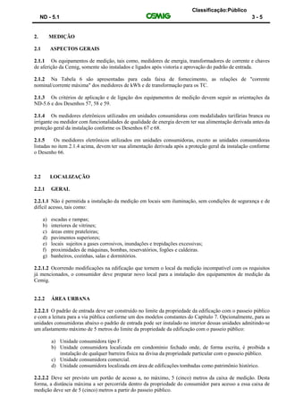 Classificação:Público
ND - 5.1 3 - 5
2. MEDIÇÃO
2.1 ASPECTOS GERAIS
2.1.1 Os equipamentos de medição, tais como, medidores de energia, transformadores de corrente e chaves
de aferição da Cemig, somente são instalados e ligados após vistoria e aprovação do padrão de entrada.
2.1.2 Na Tabela 6 são apresentadas para cada faixa de fornecimento, as relações de "corrente
nominal/corrente máxima" dos medidores de kWh e de transformação para os TC.
2.1.3 Os critérios de aplicação e de ligação dos equipamentos de medição devem seguir as orientações da
ND-5.6 e dos Desenhos 57, 58 e 59.
2.1.4 Os medidores eletrônicos utilizados em unidades consumidoras com modalidades tarifárias branca ou
irrigante ou medidor com funcionalidades de qualidade de energia devem ter sua alimentação derivada antes da
proteção geral da instalação conforme os Desenhos 67 e 68.
2.1.5 Os medidores eletrônicos utilizados em unidades consumidoras, exceto as unidades consumidoras
listadas no item 2.1.4 acima, devem ter sua alimentação derivada após a proteção geral da instalação conforme
o Desenho 66.
2.2 LOCALIZAÇÃO
2.2.1 GERAL
2.2.1.1 Não é permitida a instalação da medição em locais sem iluminação, sem condições de segurança e de
difícil acesso, tais como:
a) escadas e rampas;
b) interiores de vitrines;
c) áreas entre prateleiras;
d) pavimentos superiores;
e) locais sujeitos a gases corrosivos, inundações e trepidações excessivas;
f) proximidades de máquinas, bombas, reservatórios, fogões e caldeiras.
g) banheiros, cozinhas, salas e dormitórios.
2.2.1.2 Ocorrendo modificações na edificação que tornem o local da medição incompatível com os requisitos
já mencionados, o consumidor deve preparar novo local para a instalação dos equipamentos de medição da
Cemig.
2.2.2 ÁREA URBANA
2.2.2.1 O padrão de entrada deve ser construído no limite da propriedade da edificação com o passeio público
e com a leitura para a via pública conforme um dos modelos constantes do Capítulo 7. Opcionalmente, para as
unidades consumidoras abaixo o padrão de entrada pode ser instalado no interior dessas unidades admitindo-se
um afastamento máximo de 5 metros do limite da propriedade da edificação com o passeio público:
a) Unidade consumidora tipo F.
b) Unidade consumidora localizada em condomínio fechado onde, de forma escrita, é proibida a
instalação de qualquer barreira física na divisa da propriedade particular com o passeio público.
c) Unidade consumidora comercial.
d) Unidade consumidora localizada em área de edificações tombadas como patrimônio histórico.
2.2.2.2 Deve ser previsto um portão de acesso a, no máximo, 5 (cinco) metros da caixa de medição. Desta
forma, a distância máxima a ser percorrida dentro da propriedade do consumidor para acesso a essa caixa de
medição deve ser de 5 (cinco) metros a partir do passeio público.
 