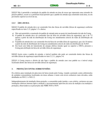Classificação:Público
ND - 5.1 3 - 6
2.2.2.3 Não é permitida a instalação do padrão de entrada em área de recuo que representa uma extensão do
passeio público, exceto se a prefeitura local permitir que o padrão de entrada seja construído nesta área, ou em
pavimento superior ao nível da rua.
2.2.3 ÁREA RURAL
2.2.3.1 O padrão de entrada deve ser construído fora das faixas de servidão (faixas de segurança) conforme
especificado no item 3.15, página 1-5 e abaixo:
a) Não será permitido a construção do padrão de entrada junto ao poste do transformador da rede da Cemig.
b) O padrão de entrada deve ser construído fora da faixa de servidão (faixa de segurança), que é de 7,5
metros a partir da rede de distribuição da Cemig nos atendimentos através de redes de distribuição até
23,1kV.
c) O padrão de entrada deve ser construído fora da faixa de servidão (faixa de segurança), que é de 10 metros
a partir da rede de distribuição da Cemig nos atendimentos através de redes de distribuição de 34,5kV.
d) Em local com linha de transmissão de energia elétrica (tensão igual ou superior a 69kV), procurar a
Cemig para definição da faixa de servidão (faixa de segurança).
2.2.3.2 Assim como o padrão de entrada, o imóvel também não pode ser construído dentro das faixas de
servidão (faixas de segurança) especificadas no item 2.2.3.1, página 3-6.
2.2.3.3 A Cemig reserva o direito de não ligar o padrão de entrada caso esse padrão ou o imóvel esteja
localizado dentro das faixas de servidão (faixas de segurança).
3. PROTEÇÃO CONTRA SOBRETENSÕES
Os critérios para instalação de pára-raios de baixa tensão pela Cemig, visando a proteção contra sobretensões
de unidades consumidoras localizadas em áreas urbanas e rurais com níveis ceráunicos mais elevados, estão
detalhados na ND-3.1 e ND-3.2.
Independentemente da instalação desta proteção, o consumidor pode instalar, a seu critério, varistores em suas
instalações elétricas internas (após a medição e necessariamente após/fora da caixa de medição e/ou medição e
proteção), observando-se as prescrições das NBR 5410 e 5419.
 