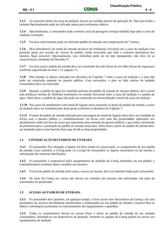 Classificação:Público
ND - 5.1 4 - 2
1.3.3 As conexões dentro da caixa de medição devem ser isoladas através da aplicação de fitas auto-fusão e
isolante.Opcionalmente pode ser utilizada massa para isolamento elétrico.
1.3.4 Opcionalmente, o consumidor pode construir caixa de passagem (energia medida) logo após a caixa de
medição e proteção.
1.3.5 Em área rural somente pode ser utilizado padrão de entrada com comprimento de 7 metros.
1.3.6 O(s) eletroduto(s) do ramal de entrada deve(m) ser totalmente visível(is) até a caixa de medição e/ou
proteção geral, por ocasião da vistoria do padrão, sendo necessário que todo o contorno (perímetro) dos
mesmos fique acessível. Opcionalmente, esse eletroduto pode ser do tipo transparente, mas deve ter as
características constantes do Desenho 51.
1.3.7 Em área rural o padrão de entrada deve ser construído fora das faixas de servidão (faixas de segurança)
conforme especificado no item 3.15, página 1-5.
1.3.8 Para atender as alturas indicadas nos desenhos do Capítulo 7 entre a caixa de medição e o piso não
pode ser construído patamar no passeio público. Caso necessário, o piso no lado interno da unidade
consumidora deve ser rebaixado.
1.3.9 Quando o padrão de água for instalado próximo do padrão de entrada de energia elétrica, deve existir
uma distância mínima de 30(trinta) centímetros no sentido horizontal entre a caixa de medição e o padrão de
água. Além disso, o padrão de água não pode ser construído na mesma direção vertical da caixa de medição.
1.3.10 Nos casos de atendimento com ramal de ligação aéreo ancorado no poste do padrão de entrada, a caixa
de medição deve ser instalada junto desse poste conforme os desenhos do Capítulo 7.
1.3.11 O poste do padrão de entrada utilizado para ancoragem do ramal de ligação aéreo deve ser instalado na
divisa com o passeio público e, simultaneamente, na divisa com uma das propriedades adjacentes nos
atendimentos onde tem área de recuo que representa uma extensão do passeio público e que tenha a permissão
da prefeitura para a construção do padrão de entrada nessa área. Além disso o poste do padrão de entrada deve
ser instalado junto a uma barreira física que divide as duas propriedades.
1.4 CONSERVAÇÃO DO PADRÃO DE ENTRADA
1.4.1 O consumidor fica obrigado a manter em bom estado de conservação, os componentes de seu padrão
de entrada. Caso contrário, a Cemig pode vir a exigir do consumidor os reparos necessários ou até mesmo a
substituição dos materiais danificados.
1.4.2 O consumidor é responsável pelos equipamentos de medição da Cemig instalados em seu padrão, e
responderá pelos eventuais danos causados aos mesmos.
1.4.3 O local do padrão de entrada, bem como o acesso ao mesmo, deve ser mantido limpo pelo consumidor.
1.4.4 Os selos da Cemig nas caixas não devem ser retirados por pessoas não autorizadas sob pena do
consumidor ser penalizado.
1.5 ACESSO AO PADRÃO DE ENTRADA
1.5.1 O consumidor deve permitir, em qualquer tempo, o livre acesso dos funcionários da Cemig e de seus
prestadores de serviços devidamente identificados e credenciados ao seu padrão de entrada e fornecer-lhes os
dados e informações pertinentes ao funcionamento dos equipamentos e aparelhos.
1.5.2 Todos os consumidores devem ter acesso físico e direto ao padrão de entrada de sua unidade
consumidora, limitando-se aos dispositivos de proteção. Somente as equipes da Cemig podem ter acesso aos
equipamentos de medição.
 