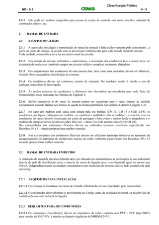 Classificação:Público
ND - 5.1 4 - 3
1.5.3 Não pode ter nenhum empecilho para acesso às caixas de medição tais como veículos, material de
construção, móveis, etc.
2 RAMAL DE ENTRADA
2.1 REQUISITOS GERAIS
2.1.1 A aquisição, instalação e manutenção do ramal de entrada é feita exclusivamente pelo consumidor , a
partir do ponto de entrega, de acordo com as prescrições estabelecidas para cada tipo de ramal de entrada.
Toda unidade consumidora deve ter um único ramal de entrada.
2.1.2 Nos ramais de entrada embutidos e subterrâneos, a instalação dos condutores fase e neutro deve ser
executada de modo a se constituir sempre um circuito trifásico completo no mesmo eletroduto.
2.1.3 Os comprimentos dos condutores de uma mesma fase, bem como suas conexões, devem ser idênticos,
visando obter uma perfeita distribuição de corrente.
2.1.4 Os condutores devem ser contínuos, isentos de emendas. No condutor neutro é vetado o uso de
qualquer dispositivo de interrupção.
2.1.5 As seções mínimas de condutores e diâmetros dos eletrodutos recomendadas para cada faixa de
fornecimento, estão indicadas nas Tabelas do Capítulo 6.
2.1.6 Seções superiores às do ramal de entrada podem ser requeridas para o ramal interno da unidade
consumidora visando atender aos limites de queda de tensão permitidos no Capítulo 4, item 8.3, página 4-11.
2.1.7 No caso dos padrões com caixa com leitura pela via pública (CM-13, CM-14 e CM3 LVP), os
condutores que ligam o disjuntor ao medidor, os condutores instalados entre o medidor e a conexão com os
condutores do ramal interno (localizada em caixa de passagem ) bem como o neutro desde o pingadouro e o
medidor de energia elétrica devem ser cabos flexíveis - classe 5 ou 6 de acordo com a NBRNM 280.
Nas extremidades dos condutores flexíveis devem ser utilizados terminais conforme especificado nos
Desenhos 50 e 51 visando proporcionar melhor conexão.
2.1.8 Nas extremidades dos condutores flexíveis devem ser utilizados terminais tubulares ou terminais de
encapsulamento ou terminais de compressão maciço de cobre conforme especificado nos Desenhos 50 e 51
visando proporcionar melhor conexão.
2.2 RAMAL DE ENTRADA EMBUTIDO
A instalação do ramal de entrada embutido deve ser efetuada nos atendimentos às edificações de uso individual
através de rede de distribuição aérea e através de ramal de ligação aéreo com demanda igual ou menor que
95kVA, independentemente da unidade consumidora estar localizada do mesmo lado ou lado contrário da rede
da Cemig.
2.2.1 REQUISITOS PARA INSTALAÇÃO
2.2.1.1 Os serviços de instalação do ramal de entrada embutido devem ser executados pelo consumidor.
2.2.1.2 O consumidor deve informar-se previamente na Cemig, antes da execução do ramal, se há previsão de
modificações na rede no local da ligação.
2.2.2 REQUISITOS PARA OS CONDUTORES
2.2.2.1 Os condutores (Fase-Neutro) devem ser unipolares, de cobre, isolados com PVC - 70°C (tipo BWF)
para tensões de 450/750V, e atender as demais exigências da NBRNM 247-3.
 