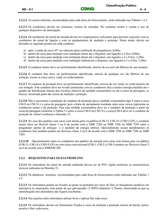 Classificação:Público
ND - 5.1 4 - 4
2.2.2.2 As seções mínimas, recomendadas para cada faixa de fornecimento, estão indicadas nas Tabelas 1 a 5.
2.2.2.3 Os condutores devem ser contínuos, isentos de emendas. No condutor neutro é vetado o uso de
qualquer dispositivo de interrupção.
2.2.2.4 Os condutores do ramal de entrada devem ter comprimentos suficientes para permitir conexões com os
condutores do ramal de ligação e com os equipamentos de medição e proteção. Deste modo, devem ser
deixadas as seguintes pontas em cada condutor:
a) após a saída da curva 45° ou cabeçote (para confecção do pingadouro): 0,60m;
b) dentro da caixa para medição com instalação direta até o disjuntor, nas ligações a 2 fios: 0,80m;
c) dentro da caixa para medição com instalação direta até o disjuntor, nas ligações a 3 e 4 fios: 1,20m;
d) dentro da caixa para medição com instalação indireta até o disjuntor, nas ligações a 3 e 4 fios: 1,20m;
2.2.2.5 O condutor neutro deve ser perfeitamente identificado, através da cor azul (de fábrica) de sua isolação.
2.2.2.6 O condutor fase deve ser perfeitamente identificado, através de qualquer cor (de fábrica) de sua
isolação, exceto as cores azul e verde ou verde/amarelo.
2.2.2.7 O condutor de proteção deve ser perfeitamente identificado, através da cor verde ou verde/amarelo de
sua isolação. Este condutor deve ser levado juntamente com os condutores fase e neutro (energia medida) até o
quadro de distribuição interna dos circuitos elétricos da unidade consumidora ou até à caixa de passagem, se
houver, localizada junto das caixas de medição e proteção.
2.2.2.8 Não é necessária a instalação do condutor de proteção para a unidade consumidora tipo F entre a caixa
CM-9 ou CM-18 e a caixa de passagem, pois a barra de aterramento instalada entre estas caixas representa os
condutores neutro e de proteção. Para esta unidade consumidora deve ter o condutor de proteção a partir da
caixa de passagem conforme a Tabela 5 e entre a caixa CM-9 ou CM-18 e a caixa CM-4 deve ter o condutor de
proteção de 10mm² conforme o Desenho 35.
2.1.2.9 No caso dos padrões com caixa com leitura pela via pública (CM-13, CM-14 e CM3 LVP), o condutor
neutro deve ser flexível classe 5 ou 6 de acordo com a NBR 7288 ou NBR 7286 ou NBR 7285 entre o
pingadouro (ponto de entrega) e o medidor de energia elétrica. Opcionalmente nesses atendimentos os
condutores fase também podem ser flexíveis classe 5 ou 6 de acordo com a NBR 7288 ou NBR 7286 ou NBR
7285.
2.2.2.10 Opcionalmente todos os condutores dos padrões de entrada com caixa com leitura pela via pública
(CM-13, CM-14 e CM3-LVP) ou com caixa convencional (CM-1, CM-2 e CM-3) podem ser flexíveis classe 5
ou 6 de acordo com a NBRNM 280.
2.2.3 REQUISITOS PARA OS ELETRODUTOS
2.2.3.1 Os eletrodutos do ramal de entrada embutido devem ser de PVC rígido conforme as características
técnicas indicadas no Desenho 51.
2.2.3.2 Os diâmetros nominais recomendados para cada faixa de fornecimento estão indicadas nas Tabelas 1
a 5.
2.2.3.3 Os eletrodutos podem ser fixados ao poste ou pontalete por meio de fitas ou braçadeiras metálicas em
alternativa às amarrações com arame de aço galvanizado 12 BWG (diâmetro 2,76mm), observando-se que as
identificações dos eletrodutos não fiquem encobertas.
2.2.3.4 Nas junções entre eletrodutos utilizar luvas e aplicar fita veda rosca.
2.2.3.5 Os eletrodutos devem ser firmemente fixados à caixa de medição e proteção através de bucha, porca-
arruela e fitas veda-rosca.
 