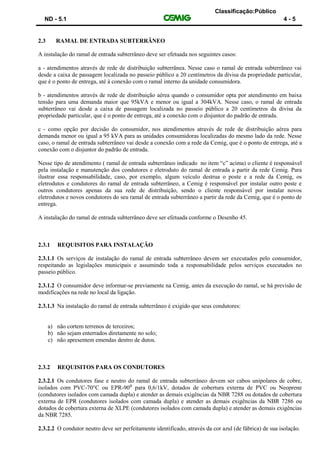 Classificação:Público
ND - 5.1 4 - 5
2.3 RAMAL DE ENTRADA SUBTERRÂNEO
A instalação do ramal de entrada subterrâneo deve ser efetuada nos seguintes casos:
a - atendimentos através de rede de distribuição subterrânea. Nesse caso o ramal de entrada subterrâneo vai
desde a caixa de passagem localizada no passeio público a 20 centímetros da divisa da propriedade particular,
que é o ponto de entrega, até à conexão com o ramal interno da unidade consumidora.
b - atendimentos através de rede de distribuição aérea quando o consumidor opta por atendimento em baixa
tensão para uma demanda maior que 95kVA e menor ou igual a 304kVA. Nesse caso, o ramal de entrada
subterrâneo vai desde a caixa de passagem localizada no passeio público a 20 centímetros da divisa da
propriedade particular, que é o ponto de entrega, até a conexão com o disjuntor do padrão de entrada.
c - como opção por decisão do consumidor, nos atendimentos através de rede de distribuição aérea para
demanda menor ou igual a 95 kVA para as unidades consumidoras localizadas do mesmo lado da rede. Nesse
caso, o ramal de entrada subterrâneo vai desde a conexão com a rede da Cemig, que é o ponto de entrega, até a
conexão com o disjuntor do padrão de entrada.
Nesse tipo de atendimento ( ramal de entrada subterrâneo indicado no item “c” acima) o cliente é responsável
pela instalação e manutenção dos condutores e eletroduto do ramal de entrada a partir da rede Cemig. Para
ilustrar essa responsabilidade, caso, por exemplo, algum veículo destrua o poste e a rede da Cemig, os
eletrodutos e condutores do ramal de entrada subterrâneo, a Cemig é responsável por instalar outro poste e
outros condutores apenas da sua rede de distribuição, sendo o cliente responsável por instalar novos
eletrodutos e novos condutores do seu ramal de entrada subterrâneo a partir da rede da Cemig, que é o ponto de
entrega.
A instalação do ramal de entrada subterrâneo deve ser efetuada conforme o Desenho 45.
2.3.1 REQUISITOS PARA INSTALAÇÃO
2.3.1.1 Os serviços de instalação do ramal de entrada subterrâneo devem ser executados pelo consumidor,
respeitando as legislações municipais e assumindo toda a responsabilidade pelos serviços executados no
passeio público.
2.3.1.2 O consumidor deve informar-se previamente na Cemig, antes da execução do ramal, se há previsão de
modificações na rede no local da ligação.
2.3.1.3 Na instalação do ramal de entrada subterrâneo é exigido que seus condutores:
a) não cortem terrenos de terceiros;
b) não sejam enterrados diretamente no solo;
c) não apresentem emendas dentro de dutos.
2.3.2 REQUISITOS PARA OS CONDUTORES
2.3.2.1 Os condutores fase e neutro do ramal de entrada subterrâneo devem ser cabos unipolares de cobre,
isolados com PVC-70°C ou EPR-90⁰ para 0,6/1kV, dotados de cobertura externa de PVC ou Neoprene
(condutores isolados com camada dupla) e atender as demais exigências da NBR 7288 ou dotados de cobertura
externa de EPR (condutores isolados com camada dupla) e atender as demais exigências da NBR 7286 ou
dotados de cobertura externa de XLPE (condutores isolados com camada dupla) e atender as demais exigências
da NBR 7285.
2.3.2.2 O condutor neutro deve ser perfeitamente identificado, através da cor azul (de fábrica) de sua isolação.
 