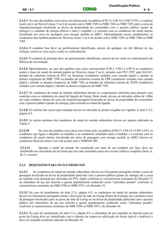 Classificação:Público
ND - 5.1 4 - 6
2.3.2.3 No caso dos padrões com caixa com leitura pela via pública (CM-13, CM-14 e CM3 LVP), o condutor
neutro deve ser flexível classe 5 ou 6 de acordo com a NBR 7288 ou NBR 7286 ou NBR 7285 entre a caixa de
inspeção/passagem localizada na divisa da propriedade do consumidor com o passeio público (ponto de
entrega) e o medidor de energia elétrica e entre o medidor e a conexão com os condutores do ramal interno
(localizada em caixa de passagem com energia medida ou QDC). Opcionalmente nesses atendimentos os
condutores fase também podem ser flexíveis classe 5 ou 6 de acordo com a NBR 7288 ou NBR 7286 ou NBR
7285.
2.3.2.4 O condutor fase deve ser perfeitamente identificado, através de qualquer cor (de fábrica) de sua
isolação, exceto as cores azul e verde ou verde/amarelo.
2.3.2.5 O condutor de proteção deve ser perfeitamente identificado, através da cor verde ou verde/amarelo (de
fábrica) de sua isolação.
2.3.2.6 Opcionalmente, no caso dos padrões com caixa convencional (CM-1, CM-2 e CM-3) os condutores
neutro e fases do ramal de entrada podem ser flexíveis classe 5 ou 6, isolados com PVC-70ºC para 0,6/1kV,
dotados de cobertura externa de PVC ou Neoprene (condutores isolados com camada dupla) e atender as
demais exigências da NBR 7288 ou dotados de cobertura externa de EPR (condutores isolados com camada
dupla) e atender as demais exigências da NBR 7286 ou dotados de cobertura externa de XLPE (condutores
isolados com camada dupla) e atender as demais exigências da NBR 7285.
2.3.2.7 Os condutores do ramal de entrada subterrâneo devem ter comprimento suficiente para permitir suas
conexões com os condutores do ramal de ligação da Cemig. Deste modo, devem ser deixadas sobras de 1,00m
em cada condutor, dentro da caixa de inspeção/passagem localizada na divisa da propriedade do consumidor
com o passeio público (ponto de entrega), para conexão ao ramal de ligação.
2.3.2.8 No interior das caixas para medição devem ser deixadas as pontas exigidas no Capítulo 4, item 2.2.2,
página 4-3.
2.3.2.9 As seções mínimas dos condutores do ramal de entrada subterrâneo devem ser aquelas indicadas na
Tabela 5.
2.3.2.10 No caso dos padrões com caixa com leitura pela via pública (CM-13, CM-14 e CM3 LVP), os
condutores que ligam o disjuntor ao medidor e os condutores instalados entre o medidor e a conexão com os
condutores do ramal interno (localizada em caixa de passagem com energia medida ou QDC) devem ser
condutores flexíveis classe 5 ou 6 de acordo com a NBRNM 280.
2.3.2.11 Quando o ramal de entrada for constituído por mais de um condutor por fase, deve ser
distribuído nos eletrodutos de tal forma que em cada eletroduto passe um circuito trifásico completo (fases A,
B, C e neutro).
2.3.3 REQUISITOS PARA OS ELETRODUTOS
2.3.3.1 Os condutores do ramal de entrada subterrâneo devem ser fisicamente protegidos desde a caixa de
passagem localizada na divisa da propriedade particular com o passeio público (ponto de entrega) até a caixa
de medição e/ou proteção por eletroduto de PVC rígido conforme as características constantes do Desenho 51
ou eletroduto de aço por imersão a quente popularmente conhecido como “eletroduto pesado” conforme as
características constantes da NBR 5598 ou NBR 5597 e do Desenho 53.
2.3.3.2 No caso do atendimento do item 2.3.c, página 4-5, os condutores do ramal de entrada subterrâneo
devem ser fisicamente protegidos desde a derivação da rede da Cemig (Ponto de Entrega) até a primeira caixa
de passagem localizada junto ao poste da rede da Cemig ou na divisa da propriedade particular com o passeio
público por eletrodutos de aço por imersão a quente popularmente conhecido como “eletroduto pesado”
conforme as características constantes da NBR 5598 ou NBR 5597 e do Desenho 44.
2.3.3.3 No caso do atendimento do item 2.3.c, página 4-5, o eletroduto de aço instalado na descida junto ao
poste da Cemig deve ser identificado com o número da respectiva edificação de forma legível e indelével e
deve ser instalado conforme indicado no Desenho 45.
 
