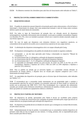 Classificação:Público
ND - 5.1 4 - 7
2.3.3.4 Os diâmetros nominais dos eletrodutos para cada faixa de fornecimento estão indicados na Tabela 5.
3. PROTEÇÃO CONTRA SOBRECORRENTES E SOBRETENSÕES
3.1 REQUISITOS GERAIS
3.1.1 O padrão de entrada deve possuir dispositivo de proteção geral contra sobrecorrentes, a fim de limitar e
interromper o fornecimento de energia, bem como proporcionar proteção à rede da Cemig contra eventuais
defeitos a partir do ramal interno do consumidor.
3.1.2 Em todos os tipos de fornecimento tal proteção deve ser efetuada através de disjuntores
termomagnéticos, localizados eletricamente antes da medição, exceto para as unidades consumidoras irrigantes
(ver Desenhos 58 e 59), e deve ser instalado na posição vertical com o ramal de entrada conectado sempre em
seus bornes superiores.
3.1.3 No caso de opção por disjuntores com elementos térmicos e/ou magnéticos ajustáveis, os
consumidores devem ajustá-los de acordo com as características operativas de suas cargas motrizes.
3.1.4 A substituição dos disjuntores termomagnéticos deve ser sempre efetuada pela Cemig.
3.1.5 Os disjuntores termomagnéticos dos padrões de entrada devem atender às seguintes condições:
a) corresponder a um dos tipos aprovados pela Cemig e relacionados no respectivo "Manual do
Consumidor n° 11;
b) nos fornecimentos tipo A é obrigatória a utilização de disjuntores monopolares;
c) nos fornecimentos tipo B e D é obrigatória a utilização de disjuntores bipolares;
d) nos fornecimentos tipo C , E e F é obrigatória a utilização de disjuntores tripolares;
e) ter capacidade de interrupção mínima em curto-circuito, de 4,5kA em 230V ou de 5kA em 127V
(monopolares, bipolares e tripolares até 125A) e 10kA em 220V ou 230V (bipolares e tripolares a
partir de 125A, inclusive).
3.1.6 Para os padrões de entrada que já estiverem ligados e o consumidor solicitar alteração no
fornecimento de energia elétrica, o disjuntor deve ser trocado pelo disjuntor compatível com o novo
fornecimento de energia elétrica.
3.1.7 As capacidades dos dispositivos de proteção, para os diversos tipos de fornecimento, estão indicadas
nas Tabelas 1 a 5.
3.1.8 É recomendável que o consumidor instale internamente em sua propriedade (após a medição e
necessariamente após/fora da caixa de medição e/ou proteção), pára-raios de baixa tensão ou varistores de
acordo com as prescrições das NBR 5410 e 5419. Esta recomendação visa a supressão das sobretensões
causadas, por exemplo, pelos fenômenos atmosféricos, sobretensões de manobra, evitando, assim, os eventuais
danos que podem ser causados aos equipamentos elétricos e eletrônicos.
3.2 PROTEÇÃO E PARTIDA DE MOTORES
3.2.1 Os dispositivos de partida, apresentados pela Tabela 8 devem ser escolhidos pelos próprios
consumidores, em função das características dos conjugados de partida solicitados pelas cargas (que devem ser
sempre inferiores aos proporcionados pela utilização dos dispositivos).
3.2.2 Os dispositivos de partida devem ser dotados de sensores que os desliguem na eventual falta de tensão,
em pelo menos uma fase.
3.2.3 Independentemente do tipo de partida, é recomendável que os consumidores instalem dispositivos de
proteção contra falta de fase na ligação de seus motores. A Cemig, portanto, não se responsabilizará pelos
danos causados pela falta de fase(s).
 