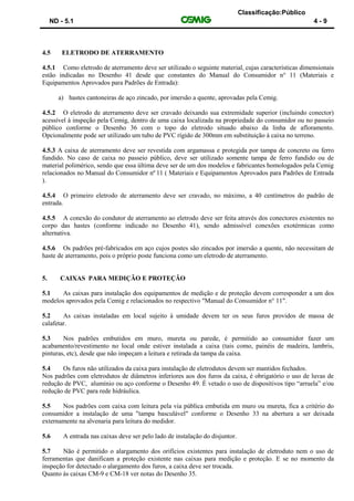 Classificação:Público
ND - 5.1 4 - 9
4.5 ELETRODO DE ATERRAMENTO
4.5.1 Como eletrodo de aterramento deve ser utilizado o seguinte material, cujas características dimensionais
estão indicadas no Desenho 41 desde que constantes do Manual do Consumidor n° 11 (Materiais e
Equipamentos Aprovados para Padrões de Entrada):
a) hastes cantoneiras de aço zincado, por imersão a quente, aprovadas pela Cemig.
4.5.2 O eletrodo de aterramento deve ser cravado deixando sua extremidade superior (incluindo conector)
acessível à inspeção pela Cemig, dentro de uma caixa localizada na propriedade do consumidor ou no passeio
público conforme o Desenho 36 com o topo do eletrodo situado abaixo da linha de afloramento.
Opcionalmente pode ser utilizado um tubo de PVC rígido de 300mm em substituição à caixa no terreno.
4.5.3 A caixa de aterramento deve ser revestida com argamassa e protegida por tampa de concreto ou ferro
fundido. No caso de caixa no passeio público, deve ser utilizado somente tampa de ferro fundido ou de
material polimérico, sendo que essa última deve ser de um dos modelos e fabricantes homologados pela Cemig
relacionados no Manual do Consumidor nº 11 ( Materiais e Equipamentos Aprovados para Padrões de Entrada
).
4.5.4 O primeiro eletrodo de aterramento deve ser cravado, no máximo, a 40 centímetros do padrão de
entrada.
4.5.5 A conexão do condutor de aterramento ao eletrodo deve ser feita através dos conectores existentes no
corpo das hastes (conforme indicado no Desenho 41), sendo admissível conexões exotérmicas como
alternativa.
4.5.6 Os padrões pré-fabricados em aço cujos postes são zincados por imersão a quente, não necessitam de
haste de aterramento, pois o próprio poste funciona como um eletrodo de aterramento.
5. CAIXAS PARA MEDIÇÃO E PROTEÇÃO
5.1 As caixas para instalação dos equipamentos de medição e de proteção devem corresponder a um dos
modelos aprovados pela Cemig e relacionados no respectivo "Manual do Consumidor n° 11".
5.2 As caixas instaladas em local sujeito à umidade devem ter os seus furos providos de massa de
calafetar.
5.3 Nos padrões embutidos em muro, mureta ou parede, é permitido ao consumidor fazer um
acabamento/revestimento no local onde estiver instalada a caixa (tais como, painéis de madeira, lambris,
pinturas, etc), desde que não impeçam a leitura e retirada da tampa da caixa.
5.4 Os furos não utilizados da caixa para instalação de eletrodutos devem ser mantidos fechados.
Nos padrões com eletrodutos de diâmetros inferiores aos dos furos da caixa, é obrigatório o uso de luvas de
redução de PVC, alumínio ou aço conforme o Desenho 49. É vetado o uso de dispositivos tipo “arruela” e/ou
redução de PVC para rede hidráulica.
5.5 Nos padrões com caixa com leitura pela via pública embutida em muro ou mureta, fica a critério do
consumidor a instalação de uma "tampa basculável" conforme o Desenho 33 na abertura a ser deixada
externamente na alvenaria para leitura do medidor.
5.6 A entrada nas caixas deve ser pelo lado de instalação do disjuntor.
5.7 Não é permitido o alargamento dos orifícios existentes para instalação de eletroduto nem o uso de
ferramentas que danificam a proteção existente nas caixas para medição e proteção. E se no momento da
inspeção for detectado o alargamento dos furos, a caixa deve ser trocada.
Quanto às caixas CM-9 e CM-18 ver notas do Desenho 35.
 