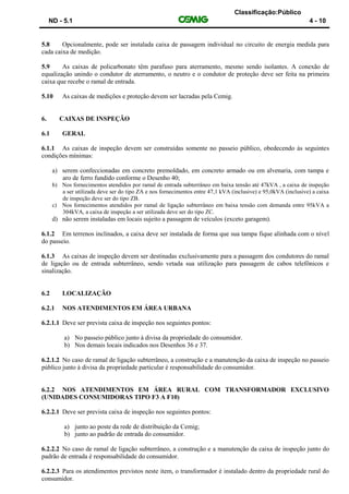 Classificação:Público
ND - 5.1 4 - 10
5.8 Opcionalmente, pode ser instalada caixa de passagem individual no circuito de energia medida para
cada caixa de medição.
5.9 As caixas de policarbonato têm parafuso para aterramento, mesmo sendo isolantes. A conexão de
equalização unindo o condutor de aterramento, o neutro e o condutor de proteção deve ser feita na primeira
caixa que recebe o ramal de entrada.
5.10 As caixas de medições e proteção devem ser lacradas pela Cemig.
6. CAIXAS DE INSPEÇÃO
6.1 GERAL
6.1.1 As caixas de inspeção devem ser construídas somente no passeio público, obedecendo às seguintes
condições mínimas:
a) serem confeccionadas em concreto premoldado, em concreto armado ou em alvenaria, com tampa e
aro de ferro fundido conforme o Desenho 40;
b) Nos fornecimentos atendidos por ramal de entrada subterrâneo em baixa tensão até 47kVA , a caixa de inspeção
a ser utilizada deve ser do tipo ZA e nos fornecimentos entre 47,1 kVA (inclusive) e 95,0kVA (inclusive) a caixa
de inspeção deve ser do tipo ZB.
c) Nos fornecimentos atendidos por ramal de ligação subterrâneo em baixa tensão com demanda entre 95kVA a
304kVA, a caixa de inspeção a ser utilizada deve ser do tipo ZC.
d) não serem instaladas em locais sujeito a passagem de veículos (exceto garagem).
6.1.2 Em terrenos inclinados, a caixa deve ser instalada de forma que sua tampa fique alinhada com o nível
do passeio.
6.1.3 As caixas de inspeção devem ser destinadas exclusivamente para a passagem dos condutores do ramal
de ligação ou de entrada subterrâneo, sendo vetada sua utilização para passagem de cabos telefônicos e
sinalização.
6.2 LOCALIZAÇÃO
6.2.1 NOS ATENDIMENTOS EM ÁREA URBANA
6.2.1.1 Deve ser prevista caixa de inspeção nos seguintes pontos:
a) No passeio público junto à divisa da propriedade do consumidor.
b) Nos demais locais indicados nos Desenhos 36 e 37.
6.2.1.2 No caso de ramal de ligação subterrâneo, a construção e a manutenção da caixa de inspeção no passeio
público junto à divisa da propriedade particular é responsabilidade do consumidor.
6.2.2 NOS ATENDIMENTOS EM ÁREA RURAL COM TRANSFORMADOR EXCLUSIVO
(UNIDADES CONSUMIDORAS TIPO F3 A F10)
6.2.2.1 Deve ser prevista caixa de inspeção nos seguintes pontos:
a) junto ao poste da rede de distribuição da Cemig;
b) junto ao padrão de entrada do consumidor.
6.2.2.2 No caso de ramal de ligação subterrâneo, a construção e a manutenção da caixa de inspeção junto do
padrão de entrada é responsabilidade do consumidor.
6.2.2.3 Para os atendimentos previstos neste item, o transformador é instalado dentro da propriedade rural do
consumidor.
 