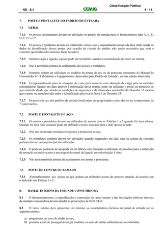 Classificação:Público
ND - 5.1 4 - 11
7. POSTE E PONTALETE DO PADRÃO DE ENTRADA
7.1 GERAL
7.1.1 Os postes ou pontaletes devem ser utilizados no padrão de entrada para os fornecimentos tipo A, B, C,
D, E, F1 e F2.
7.1.2 Os postes e pontaletes devem ser totalmente visíveis até o engastamento através da face onde consta os
dados de identificação desses postes, por ocasião da vistoria do padrão, não sendo necessário que todo o
contorno (perímetro) dos mesmos fique acessível.
7.1.3 Somente após a ligação, o poste pode ser recoberto visando a reconstituição do muro ou mureta.
7.1.4 Não é permitida pintura de acabamento dos postes e pontaletes.
7.1.5 Somente podem ser utilizados os modelos de postes de aço ou de pontalete constantes do Manual do
Consumidor nº 11 (Materiais e Equipamentos Aprovados para Padrão de Entrada), em sua edição atualizada.
7.1.6 Excepcionalmente para as situações de corte para conserto e/ou alteração de carga para as unidades
consumidoras ligadas em data anterior à publicação dessa norma, pode ser utilizado o poste ou pontalete de
aço existente desde que atenda as condições de segurança e de dimensões constantes do Desenho 55 mesmo
que o poste ou pontalete não tenha a identificação prevista na Nota 1 do Desenho 55.
7.1.7 Os postes de aço dos padrões de entrada localizados em propriedades rurais devem ter comprimento de
7 (sete) metros.
7.2 POSTE E PONTALETE DE AÇO
7.2.1 Os postes e pontaletes devem ser utilizados de acordo com as Tabelas 1 a 5 quando for área urbana.
Quando for área rural somente pode ser utilizado o poste indicado para o lado oposto da rede.
7.2.2 Não são permitidas emendas nos postes e pontaletes de aço.
7.2.3 Os pontaletes somente devem ser utilizados quando engastados em laje, viga ou coluna de concreto
pertencentes ao corpo principal da edificação.
7.2.4 O poste ou pontalete de aço pode vir de fábrica com furo para a utilização de parafuso para a instalação
da armação secundária para a ancoragem do ramal de ligação em substituição à cinta.
7.2.5 Não será permitida pintura de acabamento nos postes e pontaletes.
7.3 POSTE DE CONCRETO ARMADO
7.3.1 Alternativamente aos postes de aço, podem ser utilizados postes de concreto armado, de acordo com
o indicado nas Tabelas 1 a 5.
8. RAMAL INTERNO DA UNIDADE CONSUMIDORA
8.1 O dimensionamento, a especificação e construção do ramal interno e das instalações elétricas internas
da unidade consumidora devem atender às prescrições da NBR 5410.
8.2 O ramal interno deve apresentar, no mínimo, as características técnicas do ramal de entrada até os
seguintes pontos:
a) pingadouro, no caso de saídas aéreas;
b) primeira caixa de passagem (energia medida), no caso de saídas subterrâneas ou embutidas;
 