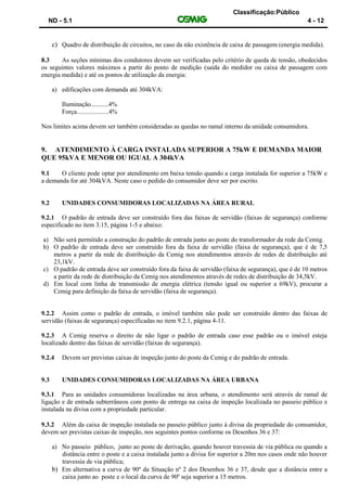 Classificação:Público
ND - 5.1 4 - 12
c) Quadro de distribuição de circuitos, no caso da não existência de caixa de passagem (energia medida).
8.3 As seções mínimas dos condutores devem ser verificadas pelo critério de queda de tensão, obedecidos
os seguintes valores máximos a partir do ponto de medição (saída do medidor ou caixa de passagem com
energia medida) e até os pontos de utilização da energia:
a) edificações com demanda até 304kVA:
Iluminação...........4%
Força....................4%
Nos limites acima devem ser também consideradas as quedas no ramal interno da unidade consumidora.
9. ATENDIMENTO À CARGA INSTALADA SUPERIOR A 75kW E DEMANDA MAIOR
QUE 95kVA E MENOR OU IGUAL A 304kVA
9.1 O cliente pode optar por atendimento em baixa tensão quando a carga instalada for superior a 75kW e
a demanda for até 304kVA. Neste caso o pedido do consumidor deve ser por escrito.
9.2 UNIDADES CONSUMIDORAS LOCALIZADAS NA ÁREA RURAL
9.2.1 O padrão de entrada deve ser construído fora das faixas de servidão (faixas de segurança) conforme
especificado no item 3.15, página 1-5 e abaixo:
a) Não será permitido a construção do padrão de entrada junto ao poste do transformador da rede da Cemig.
b) O padrão de entrada deve ser construído fora da faixa de servidão (faixa de segurança), que é de 7,5
metros a partir da rede de distribuição da Cemig nos atendimentos através de redes de distribuição até
23,1kV.
c) O padrão de entrada deve ser construído fora da faixa de servidão (faixa de segurança), que é de 10 metros
a partir da rede de distribuição da Cemig nos atendimentos através de redes de distribuição de 34,5kV.
d) Em local com linha de transmissão de energia elétrica (tensão igual ou superior a 69kV), procurar a
Cemig para definição da faixa de servidão (faixa de segurança).
9.2.2 Assim como o padrão de entrada, o imóvel também não pode ser construído dentro das faixas de
servidão (faixas de segurança) especificadas no item 9.2.1, página 4-11.
9.2.3 A Cemig reserva o direito de não ligar o padrão de entrada caso esse padrão ou o imóvel esteja
localizado dentro das faixas de servidão (faixas de segurança).
9.2.4 Devem ser previstas caixas de inspeção junto do poste da Cemig e do padrão de entrada.
9.3 UNIDADES CONSUMIDORAS LOCALIZADAS NA ÁREA URBANA
9.3.1 Para as unidades consumidoras localizadas na área urbana, o atendimento será através de ramal de
ligação e de entrada subterrâneos com ponto de entrega na caixa de inspeção localizada no passeio público e
instalada na divisa com a propriedade particular.
9.3.2 Além da caixa de inspeção instalada no passeio público junto à divisa da propriedade do consumidor,
devem ser previstas caixas de inspeção, nos seguintes pontos conforme os Desenhos 36 e 37:
a) No passeio público, junto ao poste de derivação, quando houver travessia de via pública ou quando a
distância entre o poste e a caixa instalada junto a divisa for superior a 20m nos casos onde não houver
travessia de via pública;
b) Em alternativa a curva de 90º da Situação nº 2 dos Desenhos 36 e 37, desde que a distância entre a
caixa junto ao poste e o local da curva de 90º seja superior a 15 metros.
 