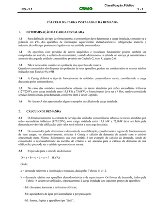 Classificação:Público
ND - 5.1 5 - 1
CÁLCULO DA CARGA INSTALADA E DA DEMANDA
1. DETERMINAÇÃO DA CARGA INSTALADA
1.1 Para definição do tipo de fornecimento, o consumidor deve determinar a carga instalada, somando-se a
potência em kW, dos aparelhos de iluminação, aquecimento, eletrodomésticos, refrigeração, motores e
máquina de solda que possam ser ligados em sua unidade consumidora.
1.2 Os aparelhos com previsão de serem adquiridos e instalados futuramente podem também ser
computados no cálculo, a critério do consumidor, visando dimensionar a entrada de serviço já considerado o
aumento de carga da unidade consumidora previsto no Capítulo 2, item 8, página 2-6.
1.3 Não é necessário considerar a potência dos aparelhos de reserva.
Quando o consumidor não dispuser das potências de seus aparelhos, podem ser considerados os valores médios
indicados nas Tabelas 9A e 9B.
1.4 A Cemig definirá o tipo de fornecimento às unidades consumidoras rurais, considerando a carga
declarada pelos consumidores.
1.5 No caso das unidades consumidoras urbanas ou rurais atendidas por redes secundárias trifásicas
(127/220V), com carga instalada entre 15,1 kW e 75,0kW, o fornecimento deve ser a 4 fios, sendo a entrada de
serviço dimensionada pela demanda, conforme item 2 deste Capítulo.
1.6 No Anexo A são apresentados alguns exemplos de cálculos da carga instalada.
2. CÁLCULO DE DEMANDA
2.1 O dimensionamento da entrada de serviço das unidades consumidoras urbanas ou rurais atendidas por
redes secundárias trifásicas (127/220V), com carga instalada entre 15,1 kW e 75,0kW deve ser feito pela
demanda provável da edificação, cujo valor será inferior a sua carga instalada.
2.2 O consumidor pode determinar a demanda de sua edificação, considerando o regime de funcionamento
de suas cargas, ou alternativamente, solicitar à Cemig o cálculo da demanda de acordo com o critério
apresentado nesta Norma. Salientamos que este critério é um exemplo de cálculo da demanda, sendo do
consumidor a responsabilidade da escolha do critério a ser adotado para o cálculo da demanda de sua
edificação, que pode ser o critério apresentado na norma.
2.3 Expressão para o cálculo da demanda:
D = a + b + c + d + e + f (kVA)
Onde:
a = demanda referente a iluminação e tomadas, dada pelas Tabelas 11 e 12.
b = demanda relativa aos aparelhos eletrodomésticos e de aquecimento. Os fatores de demanda, dados pela
Tabela 14 devem ser aplicados, separadamente, à carga instalada dos seguintes grupos de aparelhos:
- b1: chuveiros, torneiras e cafeteiras elétricas;
- b2: aquecedores de água por acumulação e por passagem;
- b3: fornos, fogões e aparelhos tipo "Grill";
 