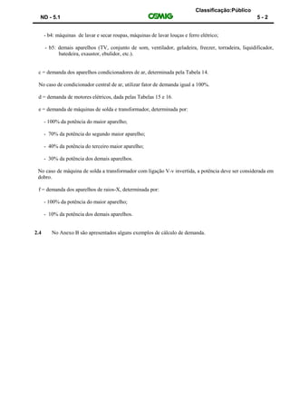 Classificação:Público
ND - 5.1 5 - 2
- b4: máquinas de lavar e secar roupas, máquinas de lavar louças e ferro elétrico;
- b5: demais aparelhos (TV, conjunto de som, ventilador, geladeira, freezer, torradeira, liquidificador,
batedeira, exaustor, ebulidor, etc.).
c = demanda dos aparelhos condicionadores de ar, determinada pela Tabela 14.
No caso de condicionador central de ar, utilizar fator de demanda igual a 100%.
d = demanda de motores elétricos, dada pelas Tabelas 15 e 16.
e = demanda de máquinas de solda e transformador, determinada por:
- 100% da potência do maior aparelho;
- 70% da potência do segundo maior aparelho;
- 40% da potência do terceiro maior aparelho;
- 30% da potência dos demais aparelhos.
No caso de máquina de solda a transformador com ligação V-v invertida, a potência deve ser considerada em
dobro.
f = demanda dos aparelhos de raios-X, determinada por:
- 100% da potência do maior aparelho;
- 10% da potência dos demais aparelhos.
2.4 No Anexo B são apresentados alguns exemplos de cálculo de demanda.
 