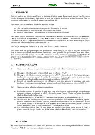 Classificação:Público
ND - 5.1 1 - 3
1. INTRODUÇÃO
Esta norma tem por objetivo estabelecer as diretrizes técnicas para o fornecimento de energia elétrica em
tensão secundária, às edificações individuais, a partir das redes de distribuição aéreas, bem como fixar os
requisitos mínimos para as entradas de serviço destas edificações.
Esta norma está estruturada em função dos seguintes tópicos:
a) critérios de dimensionamento dos componentes das entradas de serviço;
b) instalações básicas referentes à cada tipo de padrão de entrada;
c) materiais padronizados e aprovados para utilização nos padrões de entrada.
Esta norma está em consonância com as normas da Associação Brasileira de Normas Técnicas – ABNT (NBR
5410 e 5419), com as Resoluções Nº 395/2009, 414/2010 e 479/2012 da ANEEL e com as últimas resoluções e
Atos do CREA-MG. As especificações técnicas dos materiais e equipamentos utilizados pela Cemig na ligação
das unidades consumidoras estão contidas na ND-2.6.
Esta edição corresponde à revisão da ND-5.1/Maio 2015 e a cancela e substitui.
Esta norma pode em qualquer tempo e sem prévio aviso, sofrer alterações, no todo ou em parte, motivo pelo
qual os interessados devem, periodicamente, consultar a Cemig quanto à sua aplicabilidade atual. Esta norma,
bem como as alterações, podem ser acessadas através do endereço eletrônico www.cemig.com.br (dentro da
página acesse Atendimento depois Normas Técnicas depois ND-5.1 ) para consultar/baixar o arquivo da ND-
5.1 atualizado.
2. CAMPO DE APLICAÇÃO
2.1 Esta norma se aplica ao fornecimento de energia elétrica em tensão secundária aos seguintes casos:
a) Edificações individuais, com carga instalada igual ou inferior a 75 kW.
b) Edificações individuais com carga instalada superior a 75kW e demanda até 304kVA e que optem por
atendimento em baixa tensão. O pedido do consumidor deve ser por escrito e estas unidades
consumidoras serão atendidas por redes secundárias trifásicas (127/220V).
c) Conjunto de unidades consumidoras em edificações sem áreas comuns de circulação que serão
atendidas, portanto, por ramais de ligação e/ou de entrada individuais de acordo com o ANEXO C.
2.2 Esta norma não se aplica às unidades consumidoras:
a) Localizadas em áreas de transição de rede aérea para subterrânea ou em áreas de rede subterrânea, as
quais devem atender ao disposto na ND-5.5 (Fornecimento de Energia Elétrica em Tensão Secundária
- Rede de Distribuição Subterrânea).
b) Situadas em edificações de uso coletivo e atendidas de acordo com as orientações da ND-5.2.
c) Caracterizadas por agrupamentos que apesar de não constituírem edificações de uso coletivo, ou seja,
possuem área comum sem que esta constitua uma unidade consumidora (não há condomínio), devem
ser atendidas também de acordo com as prescrições da ND-5.2 (Fornecimento de Energia Elétrica em
Tensão Secundária - Rede de Distribuição Aérea - Edificações Coletivas).
d) Com demanda acima de 304kVA, que devem ser atendidas em média tensão através da ND-5.3
(Fornecimento de Energia Elétrica em Média Tensão – Rede de Distribuição Aérea ou Subterrânea).
3. DEFINIÇÕES
Os termos técnicos utilizados nesta norma estão definidos nas normas da Associação Brasileira de Normas
Técnicas – ABNT e são complementados pelos seguintes:
 