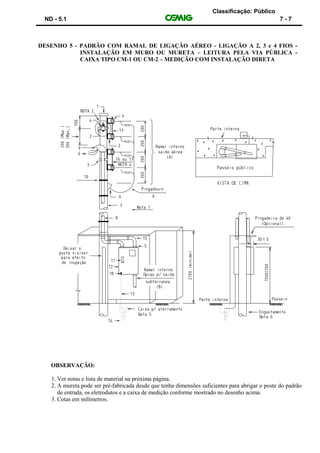 Classificação: Público
ND - 5.1 7 - 7
DESENHO 5 - PADRÃO COM RAMAL DE LIGAÇÃO AÉREO - LIGAÇÃO A 2, 3 e 4 FIOS -
INSTALAÇÃO EM MURO OU MURETA – LEITURA PELA VIA PÚBLICA -
CAIXA TIPO CM-1 OU CM-2 – MEDIÇÃO COM INSTALAÇÃO DIRETA
OBSERVAÇÃO:
1. Ver notas e lista de material na próxima página.
2. A mureta pode ser pré-fabricada desde que tenha dimensões suficientes para abrigar o poste do padrão
de entrada, os eletrodutos e a caixa de medição conforme mostrado no desenho acima.
3. Cotas em milímetros.
 