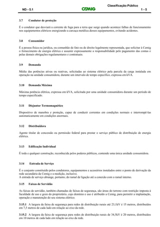 Classificação:Público
ND - 5.1 1 - 5
3.7 Condutor de proteção
É o condutor que desviará a corrente de fuga para a terra que surge quando acontece falhas de funcionamento
nos equipamentos elétricos energizando a carcaça metálica desses equipamentos, evitando acidentes.
3.8 Consumidor
É a pessoa física ou jurídica, ou comunhão de fato ou de direito legalmente representada, que solicitar à Cemig
o fornecimento de energia elétrica e assumir expressamente a responsabilidade pelo pagamento das contas e
pelas demais obrigações regulamentares e contratuais.
3.9 Demanda
Média das potências ativas ou reativas, solicitadas ao sistema elétrico pela parcela da carga instalada em
operação na unidade consumidora, durante um intervalo de tempo específico, expressa em kVA.
3.10 Demanda Máxima
Máxima potência elétrica, expressa em kVA, solicitada por uma unidade consumidora durante um período de
tempo especificado.
3.11 Disjuntor Termomagnético
Dispositivo de manobra e proteção, capaz de conduzir correntes em condições normais e interrompê-las
automaticamente em condições anormais.
3.12 Distribuidora
Agente titular de concessão ou permissão federal para prestar o serviço público de distribuição de energia
elétrica.
3.13 Edificação Individual
É toda e qualquer construção, reconhecida pelos poderes públicos, contendo uma única unidade consumidora.
3.14 Entrada de Serviço
É o conjunto constituído pelos condutores, equipamentos e acessórios instalados entre o ponto de derivação da
rede secundária da Cemig e a medição, inclusive.
A entrada de serviço abrange, portanto, do ramal de ligação até a conexão com o ramal interno.
3.15 Faixas de Servidão
As faixas de servidão, também chamadas de faixas de segurança, são áreas do terreno com restrição imposta à
faculdade de uso e gozo do proprietário, cujo domínio e uso é atribuído a Cemig, para permitir a implantação,
operação e manutenção do seu sistema elétrico.
3.15.1 A largura da faixa de segurança para redes de distribuição rurais até 23,1kV é 15 metros, distribuídos
em 7,5 metros de cada lado em relação ao eixo da rede.
3.15.2 A largura da faixa de segurança para redes de distribuição rurais de 34,5kV é 20 metros, distribuídos
em 10 metros de cada lado em relação ao eixo da rede.
 