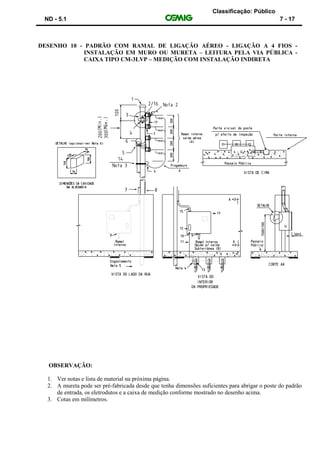Classificação: Público
ND - 5.1 7 - 17
DESENHO 10 - PADRÃO COM RAMAL DE LIGAÇÃO AÉREO - LIGAÇÃO A 4 FIOS -
INSTALAÇÃO EM MURO OU MURETA – LEITURA PELA VIA PÚBLICA -
CAIXA TIPO CM-3LVP – MEDIÇÃO COM INSTALAÇÃO INDIRETA
OBSERVAÇÃO:
1. Ver notas e lista de material na próxima página.
2. A mureta pode ser pré-fabricada desde que tenha dimensões suficientes para abrigar o poste do padrão
de entrada, os eletrodutos e a caixa de medição conforme mostrado no desenho acima.
3. Cotas em milímetros.
 