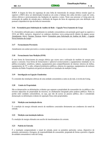 Classificação:Público
ND - 5.1 1 - 6
3.15.3 A largura da faixa de segurança de uma linha de transmissão de energia elétrica (tensão igual ou
superior a 69kV) deve ser determinada levando-se em conta o balanço dos cabos devidos à ação do vento,
efeitos elétricos e posicionamento das fundações de suportes e estais. Neste caso procurar a Cemig antes da
construção do padrão de entrada para a definição da largura da faixa de segurança pois esta definição será
pontual e dependerá do tipo da linha de transmissão.
3.16 Formulário para Solicitação de Análise de Rede – Ligação Nova/Aumento de Carga
É o formulário utilizado para o atendimento às unidades consumidoras com proteção geral igual ou superior a
225A até 800A, inclusive, disponível no endereço eletrônico www.cemig.com.br (dentro da página acesse
Atendimento depois Normas Técnicas depois Formulário para Solicitação de Análise de Rede – Ligação
Nova/Aumento de Carga).
3.17 Fornecimento Provisório
Atendimento em caráter provisório a eventos temporários que cessa com o encerramento da atividade.
3.18 Fornecimento Sem Medição (FSM)
É uma forma de fornecimento de energia elétrica que ocorre sem a utilização de medidor de energia para
apurar o consumo. Essa forma de fornecimento é aplicável exclusivamente a equipamentos instalados na via
pública (exemplos: semáforos, radares, equipamentos para compartilhamento de internet, letreiros de ônibus,
equipamentos de TV a cabo, relógios/termômetros públicos, câmeras de segurança, equipamentos de realizem
emissões de Rádio Frequência em geral) em alternativa à instalação da medição Cemig.
3.19 Interligação ou Ligação Clandestina
É a extensão das instalações elétricas de uma unidade consumidora a outra ou da rede, à revelia da Cemig.
3.20 Limite de Propriedade
São as demarcações ou delimitações evidentes que separam a propriedade do consumidor da via pública e dos
terrenos adjacentes de propriedade de terceiros, no alinhamento designado pelos poderes públicos. Porta ou
portão entre unidades consumidoras, ou seja, que não dá acesso ao passeio público, não é considerado
demarcação ou delimitação evidente de separação física entre propriedades.
3.21 Medição com instalação direta
É a medição de energia efetuada através de medidores conectados diretamente aos condutores do ramal de
entrada.
3.22 Medição com instalação indireta
É a medição de energia efetuada com auxílio de transformadores de corrente.
3.23 Padrão de Entrada
É a instalação compreendendo o ramal de entrada, poste ou pontalete particular, caixas, dispositivo de
proteção, aterramento e ferragens, de responsabilidade do consumidor, preparada de forma a permitir a ligação
da unidade consumidora à rede da Cemig.
 