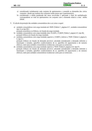 Classificação:Público
ND - 5.2 5 - 3
a) considerando isoladamente cada conjunto de apartamentos e somando as demandas dos vários
conjuntos (desde que nenhum dos conjuntos tenha menos que 4 apartamentos);
b) considerando a média ponderada das áreas envolvidas e aplicando o fator de multiplicação
correspondente ao total de apartamentos em conjunto com a demanda relativa a área média
obtida.
9. O cálculo da proteção das unidades consumidoras deve ser como a seguir:
a) unidades consumidoras com carga instalada até 10kW (Tabela 3 , páginas 6-5 , unidades consumidoras
tipo A ou tipo B1):
proteção monofásica ou bifásica, em função da carga instalada.
b) unidades consumidoras com carga instalada entre 10,1kW e 15,0kW (Tabela 3, página 6-5, tipo B):
proteção bifásica em função da carga instalada.
c) unidades consumidoras com carga instalada superior a 15,0kW e inferior a 75kW (Tabela 4, página 6-
6, tipo C):
proteção trifásica em função da demanda provável, calculada considerando a demanda referente a
iluminação e tomadas, aparelhos condicionadores de ar, aparelhos de aquecimento e de motores
elétricos, tanto para unidades consumidoras residenciais como para as comerciais.
d) unidades consumidoras com carga instalada superior a 75kW (Tabela 6, páginas 6-8, tipo F):
proteção trifásica em função da demanda provável, calculada considerando a demanda referente a
iluminação e tomadas, aparelhos condicionadores de ar, aparelhos de aquecimento e de motores
elétricos, tanto para unidades consumidoras residenciais como para as comerciais.
 
