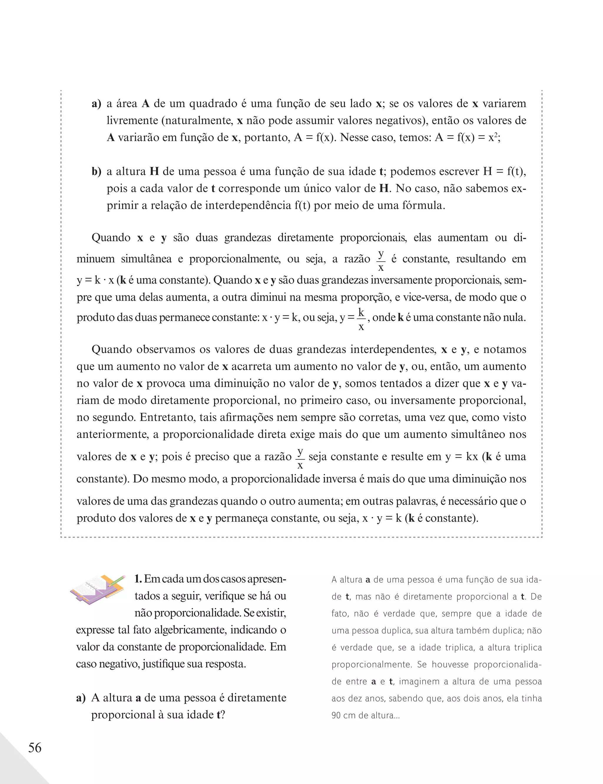 56
a) a área A de um quadrado é uma função de seu lado x; se os valores de x variarem
livremente (naturalmente, x não pode assumir valores negativos), então os valores de
A variarão em função de x, portanto, A = f(x). Nesse caso, temos: A = f(x) = x2
;
b) a altura H de uma pessoa é uma função de sua idade t; podemos escrever H = f(t),
pois a cada valor de t corresponde um único valor de H. No caso, não sabemos ex-
primir a relação de interdependência f(t) por meio de uma fórmula.
Quando x e y são duas grandezas diretamente proporcionais, elas aumentam ou di-
minuem simultânea e proporcionalmente, ou seja, a razão y
x
é constante, resultando em
y = k ∙ x (k é uma constante). Quando x e y são duas grandezas inversamente proporcionais, sem-
pre que uma delas aumenta, a outra diminui na mesma proporção, e vice-versa, de modo que o
produto das duas permanece constante: x y = k, ou seja, y = k
x
, onde k é uma constante não nula.
Quando observamos os valores de duas grandezas interdependentes, x e y, e notamos
que um aumento no valor de x acarreta um aumento no valor de y, ou, então, um aumento
no valor de x provoca uma diminuição no valor de y, somos tentados a dizer que x e y va-
riam de modo diretamente proporcional, no primeiro caso, ou inversamente proporcional,
no segundo. Entretanto, tais afirmações nem sempre são corretas, uma vez que, como visto
anteriormente, a proporcionalidade direta exige mais do que um aumento simultâneo nos
valores de x e y; pois é preciso que a razão y
x
seja constante e resulte em y = kx (k é uma
constante). Do mesmo modo, a proporcionalidade inversa é mais do que uma diminuição nos
valores de uma das grandezas quando o outro aumenta; em outras palavras, é necessário que o
produto dos valores de x e y permaneça constante, ou seja, x ∙ y = k (k é constante).
1.Emcadaumdoscasosapresen-
tados a seguir, verifique se há ou
nãoproporcionalidade.Seexistir,
expresse tal fato algebricamente, indicando o
valor da constante de proporcionalidade. Em
caso negativo, justifique sua resposta.
a) A altura a de uma pessoa é diretamente
proporcional à sua idade t?
A altura a de uma pessoa é uma função de sua ida-
de t, mas não é diretamente proporcional a t. De
fato, não é verdade que, sempre que a idade de
uma pessoa duplica, sua altura também duplica; não
é verdade que, se a idade triplica, a altura triplica
proporcionalmente. Se houvesse proporcionalida-
de entre a e t, imaginem a altura de uma pessoa
aos dez anos, sabendo que, aos dois anos, ela tinha
90 cm de altura...
 