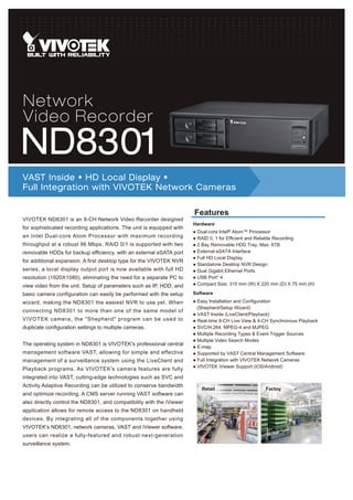 Network
Video Recorder
ND8301
VAST Inside • HD Local Display •
Full Integration with VIVOTEK Network Cameras

                                                                       Features
VIVOTEK ND8301 is an 8-CH Network Video Recorder designed
                                                                       Hardware
for sophisticated recording applications. The unit is equipped with
                                                                       ● Dual-core Intel® Atom™ Processor
an Intel Dual-core Atom Processor with maximum recording               ● RAID 0, 1 for Efficient and Reliable Recording
throughput at a robust 96 Mbps. RAID 0/1 is supported with two         ● 2 Bay Removable HDD Tray, Max. 6TB
removable HDDs for backup efficiency, with an external eSATA port      ● External eSATA Interface
                                                                       ● Full HD Local Display
for additional expansion. A first desktop type for the VIVOTEK NVR
                                                                       ● Standalone Desktop NVR Design
series, a local display output port is now available with full HD      ● Dual Gigabit Ethernet Ports
resolution (1920X1080), eliminating the need for a separate PC to      ● USB Port* 4
view video from the unit. Setup of parameters such as IP, HDD, and     ● Compact Size: 315 mm (W) X 220 mm (D) X 75 mm (H)

basic camera configuration can easily be performed with the setup      Software
wizard, making the ND8301 the easiest NVR to use yet. When             ● Easy Installation and Configuration
                                                                         (Shepherd/Setup Wizard)
connecting ND8301 to more than one of the same model of
                                                                       ● VAST Inside (LiveClient/Playback)
VIVOTEK camera, the "Shepherd" program can be used to                  ● Real-time 8-CH Live View & 4-CH Synchronous Playback
duplicate configuration settings to multiple cameras.                  ● SVC/H.264, MPEG-4 and MJPEG
                                                                       ● Multiple Recording Types & Event Trigger Sources
                                                                       ● Multiple Video Search Modes
The operating system in ND8301 is VIVOTEK's professional central
                                                                       ● E-map
management software VAST, allowing for simple and effective            ● Supported by VAST Central Management Software
management of a surveillance system using the LiveClient and           ● Full Integration with VIVOTEK Network Cameras
                                                                       ● VIVOTEK iViewer Support (iOS/Android)
Playback programs. As VIVOTEK's camera features are fully
integrated into VAST, cutting-edge technologies such as SVC and
Activity Adaptive Recording can be utilized to conserve bandwidth
                                                                          Retail                      Factoy
and optimize recording. A CMS server running VAST software can
also directly control the ND8301, and compatibility with the iViewer
application allows for remote access to the ND8301 on handheld
devices. By integrating all of the components together using
VIVOTEK's ND8301, network cameras, VAST and iViewer software,
users can realize a fully-featured and robust next-generation
surveillance system.
 