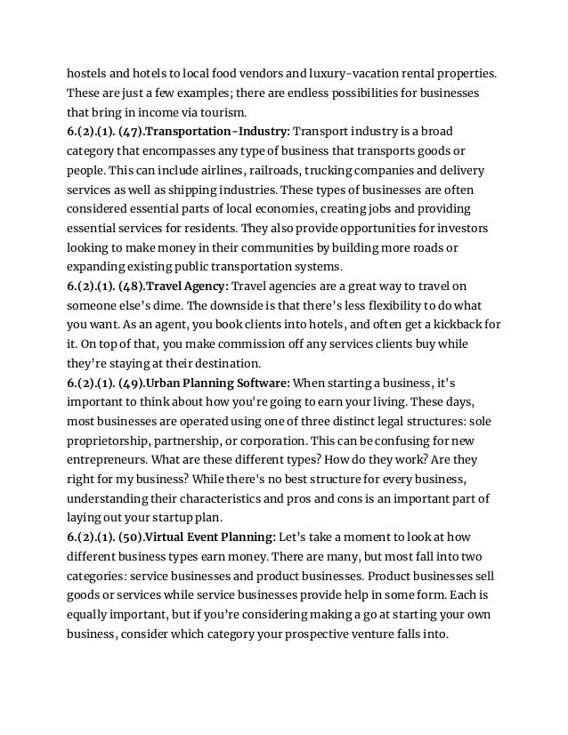 hostels and hotels to local food vendors and luxury-vacation rental properties.
These are just a few examples; there are endless possibilities for businesses
that bring in income via tourism.
6.(2).(1). (47).Transportation-Industry: Transport industry is a broad
category that encompasses any type of business that transports goods or
people. This can include airlines, railroads, trucking companies and delivery
services as well as shipping industries. These types of businesses are often
considered essential parts of local economies, creating jobs and providing
essential services for residents. They also provide opportunities for investors
looking to make money in their communities by building more roads or
expanding existing public transportation systems.
6.(2).(1). (48).Travel Agency: Travel agencies are a great way to travel on
someone else’s dime. The downside is that there’s less flexibility to do what
you want. As an agent, you book clients into hotels, and often get a kickback for
it. On top of that, you make commission off any services clients buy while
they’re staying at their destination.
6.(2).(1). (49).Urban Planning Software: When starting a business, it's
important to think about how you're going to earn your living. These days,
most businesses are operated using one of three distinct legal structures: sole
proprietorship, partnership, or corporation. This can be confusing for new
entrepreneurs. What are these different types? How do they work? Are they
right for my business? While there's no best structure for every business,
understanding their characteristics and pros and cons is an important part of
laying out your startup plan.
6.(2).(1). (50).Virtual Event Planning: Let’s take a moment to look at how
different business types earn money. There are many, but most fall into two
categories: service businesses and product businesses. Product businesses sell
goods or services while service businesses provide help in some form. Each is
equally important, but if you’re considering making a go at starting your own
business, consider which category your prospective venture falls into.
 