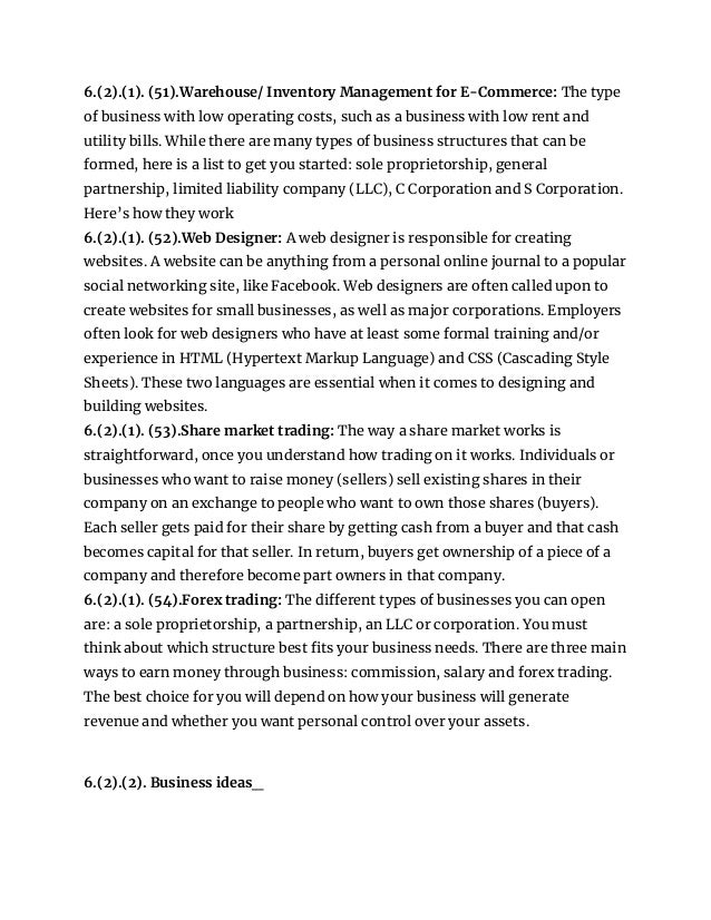 6.(2).(1). (51).Warehouse/ Inventory Management for E-Commerce: The type
of business with low operating costs, such as a business with low rent and
utility bills. While there are many types of business structures that can be
formed, here is a list to get you started: sole proprietorship, general
partnership, limited liability company (LLC), C Corporation and S Corporation.
Here’s how they work
6.(2).(1). (52).Web Designer: A web designer is responsible for creating
websites. A website can be anything from a personal online journal to a popular
social networking site, like Facebook. Web designers are often called upon to
create websites for small businesses, as well as major corporations. Employers
often look for web designers who have at least some formal training and/or
experience in HTML (Hypertext Markup Language) and CSS (Cascading Style
Sheets). These two languages are essential when it comes to designing and
building websites.
6.(2).(1). (53).Share market trading: The way a share market works is
straightforward, once you understand how trading on it works. Individuals or
businesses who want to raise money (sellers) sell existing shares in their
company on an exchange to people who want to own those shares (buyers).
Each seller gets paid for their share by getting cash from a buyer and that cash
becomes capital for that seller. In return, buyers get ownership of a piece of a
company and therefore become part owners in that company.
6.(2).(1). (54).Forex trading: The different types of businesses you can open
are: a sole proprietorship, a partnership, an LLC or corporation. You must
think about which structure best fits your business needs. There are three main
ways to earn money through business: commission, salary and forex trading.
The best choice for you will depend on how your business will generate
revenue and whether you want personal control over your assets.
6.(2).(2). Business ideas_
 