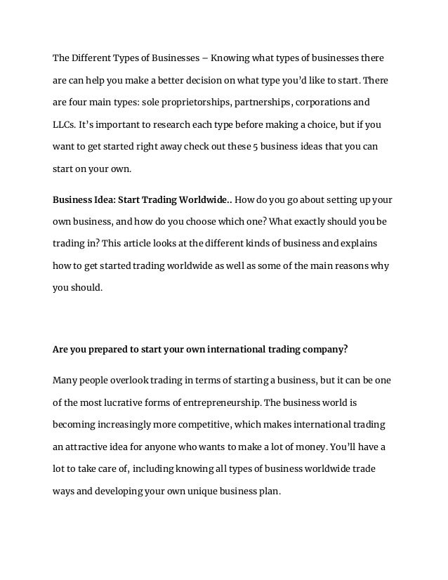 The Different Types of Businesses – Knowing what types of businesses there
are can help you make a better decision on what type you’d like to start. There
are four main types: sole proprietorships, partnerships, corporations and
LLCs. It’s important to research each type before making a choice, but if you
want to get started right away check out these 5 business ideas that you can
start on your own.
Business Idea: Start Trading Worldwide.. How do you go about setting up your
own business, and how do you choose which one? What exactly should you be
trading in? This article looks at the different kinds of business and explains
how to get started trading worldwide as well as some of the main reasons why
you should.
Are you prepared to start your own international trading company?
Many people overlook trading in terms of starting a business, but it can be one
of the most lucrative forms of entrepreneurship. The business world is
becoming increasingly more competitive, which makes international trading
an attractive idea for anyone who wants to make a lot of money. You’ll have a
lot to take care of, including knowing all types of business worldwide trade
ways and developing your own unique business plan.
 