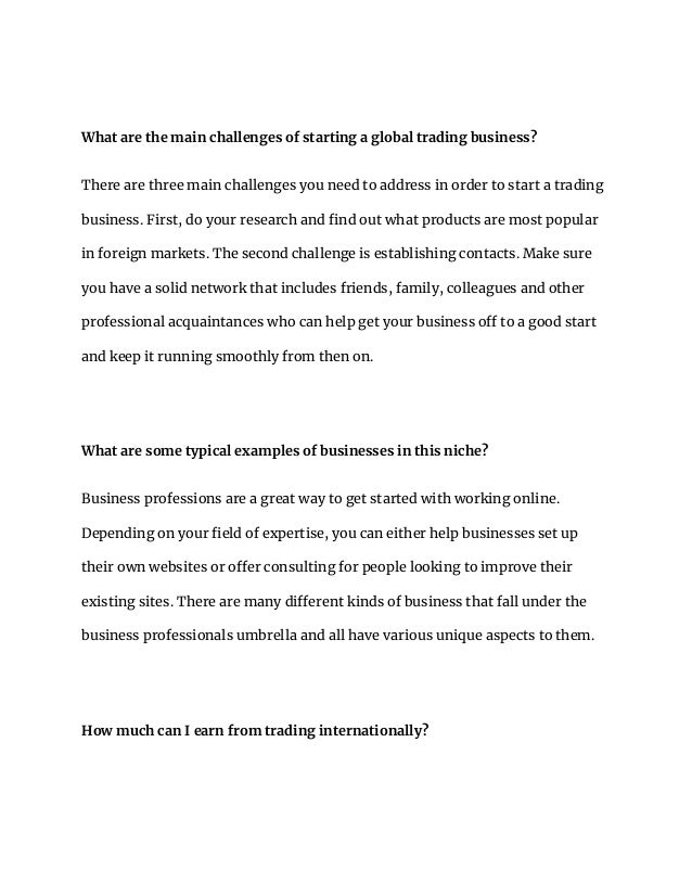 What are the main challenges of starting a global trading business?
There are three main challenges you need to address in order to start a trading
business. First, do your research and find out what products are most popular
in foreign markets. The second challenge is establishing contacts. Make sure
you have a solid network that includes friends, family, colleagues and other
professional acquaintances who can help get your business off to a good start
and keep it running smoothly from then on.
What are some typical examples of businesses in this niche?
Business professions are a great way to get started with working online.
Depending on your field of expertise, you can either help businesses set up
their own websites or offer consulting for people looking to improve their
existing sites. There are many different kinds of business that fall under the
business professionals umbrella and all have various unique aspects to them.
How much can I earn from trading internationally?
 