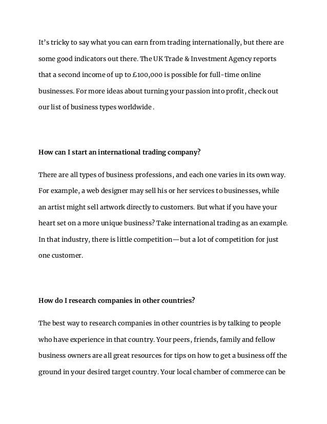 It’s tricky to say what you can earn from trading internationally, but there are
some good indicators out there. The UK Trade & Investment Agency reports
that a second income of up to £100,000 is possible for full-time online
businesses. For more ideas about turning your passion into profit, check out
our list of business types worldwide .
How can I start an international trading company?
There are all types of business professions, and each one varies in its own way.
For example, a web designer may sell his or her services to businesses, while
an artist might sell artwork directly to customers. But what if you have your
heart set on a more unique business? Take international trading as an example.
In that industry, there is little competition—but a lot of competition for just
one customer.
How do I research companies in other countries?
The best way to research companies in other countries is by talking to people
who have experience in that country. Your peers, friends, family and fellow
business owners are all great resources for tips on how to get a business off the
ground in your desired target country. Your local chamber of commerce can be
 