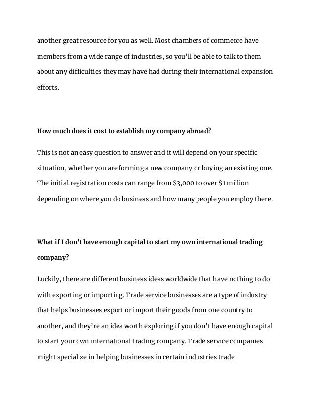 another great resource for you as well. Most chambers of commerce have
members from a wide range of industries, so you’ll be able to talk to them
about any difficulties they may have had during their international expansion
efforts.
How much does it cost to establish my company abroad?
This is not an easy question to answer and it will depend on your specific
situation, whether you are forming a new company or buying an existing one.
The initial registration costs can range from $3,000 to over $1 million
depending on where you do business and how many people you employ there.
What if I don’t have enough capital to start my own international trading
company?
Luckily, there are different business ideas worldwide that have nothing to do
with exporting or importing. Trade service businesses are a type of industry
that helps businesses export or import their goods from one country to
another, and they’re an idea worth exploring if you don’t have enough capital
to start your own international trading company. Trade service companies
might specialize in helping businesses in certain industries trade
 