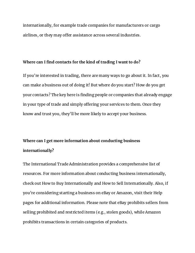internationally, for example trade companies for manufacturers or cargo
airlines, or they may offer assistance across several industries.
Where can I find contacts for the kind of trading I want to do?
If you’re interested in trading, there are many ways to go about it. In fact, you
can make a business out of doing it! But where do you start? How do you get
your contacts? The key here is finding people or companies that already engage
in your type of trade and simply offering your services to them. Once they
know and trust you, they’ll be more likely to accept your business.
Where can I get more information about conducting business
internationally?
The International Trade Administration provides a comprehensive list of
resources. For more information about conducting business internationally,
check out How to Buy Internationally and How to Sell Internationally. Also, if
you’re considering starting a business on eBay or Amazon, visit their Help
pages for additional information. Please note that eBay prohibits sellers from
selling prohibited and restricted items (e.g., stolen goods), while Amazon
prohibits transactions in certain categories of products.
 