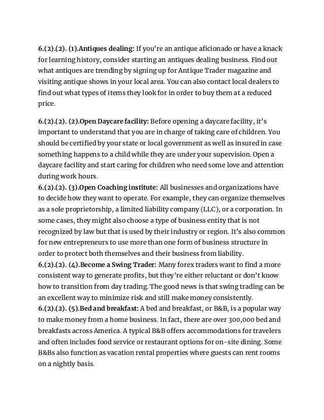 6.(2).(2). (1).Antiques dealing: If you’re an antique aficionado or have a knack
for learning history, consider starting an antiques dealing business. Find out
what antiques are trending by signing up for Antique Trader magazine and
visiting antique shows in your local area. You can also contact local dealers to
find out what types of items they look for in order to buy them at a reduced
price.
6.(2).(2). (2).Open Daycare facility: Before opening a daycare facility, it’s
important to understand that you are in charge of taking care of children. You
should be certified by your state or local government as well as insured in case
something happens to a child while they are under your supervision. Open a
daycare facility and start caring for children who need some love and attention
during work hours.
6.(2).(2). (3).Open Coaching institute: All businesses and organizations have
to decide how they want to operate. For example, they can organize themselves
as a sole proprietorship, a limited liability company (LLC), or a corporation. In
some cases, they might also choose a type of business entity that is not
recognized by law but that is used by their industry or region. It’s also common
for new entrepreneurs to use more than one form of business structure in
order to protect both themselves and their business from liability.
6.(2).(2). (4).Become a Swing Trader: Many forex traders want to find a more
consistent way to generate profits, but they’re either reluctant or don’t know
how to transition from day trading. The good news is that swing trading can be
an excellent way to minimize risk and still make money consistently.
6.(2).(2). (5).Bed and breakfast: A bed and breakfast, or B&B, is a popular way
to make money from a home business. In fact, there are over 300,000 bed and
breakfasts across America. A typical B&B offers accommodations for travelers
and often includes food service or restaurant options for on-site dining. Some
B&Bs also function as vacation rental properties where guests can rent rooms
on a nightly basis.
 