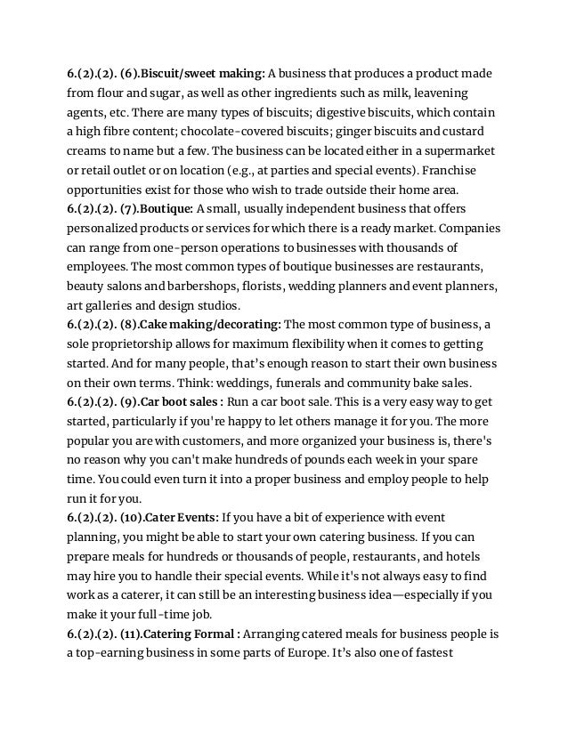 6.(2).(2). (6).Biscuit/sweet making: A business that produces a product made
from flour and sugar, as well as other ingredients such as milk, leavening
agents, etc. There are many types of biscuits; digestive biscuits, which contain
a high fibre content; chocolate-covered biscuits; ginger biscuits and custard
creams to name but a few. The business can be located either in a supermarket
or retail outlet or on location (e.g., at parties and special events). Franchise
opportunities exist for those who wish to trade outside their home area.
6.(2).(2). (7).Boutique: A small, usually independent business that offers
personalized products or services for which there is a ready market. Companies
can range from one-person operations to businesses with thousands of
employees. The most common types of boutique businesses are restaurants,
beauty salons and barbershops, florists, wedding planners and event planners,
art galleries and design studios.
6.(2).(2). (8).Cake making/decorating: The most common type of business, a
sole proprietorship allows for maximum flexibility when it comes to getting
started. And for many people, that’s enough reason to start their own business
on their own terms. Think: weddings, funerals and community bake sales.
6.(2).(2). (9).Car boot sales : Run a car boot sale. This is a very easy way to get
started, particularly if you're happy to let others manage it for you. The more
popular you are with customers, and more organized your business is, there's
no reason why you can't make hundreds of pounds each week in your spare
time. You could even turn it into a proper business and employ people to help
run it for you.
6.(2).(2). (10).Cater Events: If you have a bit of experience with event
planning, you might be able to start your own catering business. If you can
prepare meals for hundreds or thousands of people, restaurants, and hotels
may hire you to handle their special events. While it's not always easy to find
work as a caterer, it can still be an interesting business idea—especially if you
make it your full-time job.
6.(2).(2). (11).Catering Formal : Arranging catered meals for business people is
a top-earning business in some parts of Europe. It’s also one of fastest
 