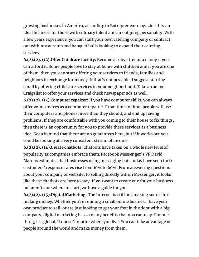 growing businesses in America, according to Entrepreneur magazine. It’s an
ideal business for those with culinary talent and an outgoing personality. With
a few years experience, you can start your own catering company or contract
out with restaurants and banquet halls looking to expand their catering
services.
6.(2).(2). (12).Offer Childcare facility: Become a babysitter or a nanny if you
can afford it. Some people love to stay at home with children and if you are one
of them, then you can start offering your services to friends, families and
neighbors in exchange for money. If that’s not possible, I suggest starting
small by offering child care services in your neighborhood. Take an ad on
Craigslist to offer your services and check newspaper ads as well.
6.(2).(2). (13).Computer repairer: If you have computer skills, you can always
offer your services as a computer repairer. From time to time, people will use
their computers and phones more than they should, and end up having
problems. If they are comfortable with you coming to their house to fix things,
then there is an opportunity for you to provide these services as a business
idea. Keep in mind that there are no guarantees here, but if it works out you
could be looking at a very consistent stream of income.
6.(2).(2). (14).Create chatbots: Chatbots have taken on a whole new level of
popularity as companies embrace them. Facebook Messenger’s VP David
Marcus estimates that businesses using messaging bots today have seen their
customers’ response rates rise from 10% to 60%. From answering questions
about your company or website, to selling directly within Messenger, it looks
like these chatbots are here to stay. If you want to create one for your business
but aren’t sure where to start, we have a guide for you.
6.(2).(2). (15).Digital Marketing: The Internet is still an amazing source for
making money. Whether you’re running a small online business, have your
own product to sell, or are just looking to get your foot in the door with a big
company, digital marketing has so many benefits that you can reap. For one
thing, it’s global. It doesn’t matter where you live: You can take advantage of
people around the world and make money from them.
 