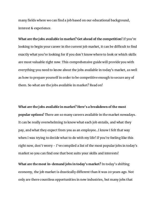 many fields where we can find a job based on our educational background,
interest & experience.
What are the jobs available in market? Get ahead of the competition! If you’re
looking to begin your career in the current job market, it can be difficult to find
exactly what you’re looking for if you don’t know where to look or which skills
are most valuable right now. This comprehensive guide will provide you with
everything you need to know about the jobs available in today’s market, as well
as how to prepare yourself in order to be competitive enough to secure any of
them. So what are the jobs available in market? Read on!
What are the jobs available in market? Here's a breakdown of the most
popular options! There are so many careers available in the market nowadays.
It can be really overwhelming to know what each job entails, and what they
pay, and what they expect from you as an employee...I know I felt that way
when I was trying to decide what to do with my life! If you're feeling like this
right now, don't worry - I've compiled a list of the most popular jobs in today's
market so you can find one that best suits your skills and interests!
What are the most in-demand jobs in today's market? In today’s shifting
economy, the job market is drastically different than it was 20 years ago. Not
only are there countless opportunities in new industries, but many jobs that
 