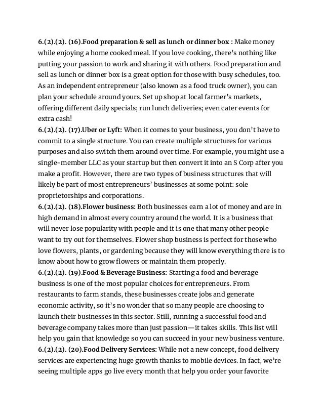 6.(2).(2). (16).Food preparation & sell as lunch or dinner box : Make money
while enjoying a home cooked meal. If you love cooking, there’s nothing like
putting your passion to work and sharing it with others. Food preparation and
sell as lunch or dinner box is a great option for those with busy schedules, too.
As an independent entrepreneur (also known as a food truck owner), you can
plan your schedule around yours. Set up shop at local farmer’s markets,
offering different daily specials; run lunch deliveries; even cater events for
extra cash!
6.(2).(2). (17).Uber or Lyft: When it comes to your business, you don’t have to
commit to a single structure. You can create multiple structures for various
purposes and also switch them around over time. For example, you might use a
single-member LLC as your startup but then convert it into an S Corp after you
make a profit. However, there are two types of business structures that will
likely be part of most entrepreneurs’ businesses at some point: sole
proprietorships and corporations.
6.(2).(2). (18).Flower business: Both businesses earn a lot of money and are in
high demand in almost every country around the world. It is a business that
will never lose popularity with people and it is one that many other people
want to try out for themselves. Flower shop business is perfect for those who
love flowers, plants, or gardening because they will know everything there is to
know about how to grow flowers or maintain them properly.
6.(2).(2). (19).Food & Beverage Business: Starting a food and beverage
business is one of the most popular choices for entrepreneurs. From
restaurants to farm stands, these businesses create jobs and generate
economic activity, so it’s no wonder that so many people are choosing to
launch their businesses in this sector. Still, running a successful food and
beverage company takes more than just passion—it takes skills. This list will
help you gain that knowledge so you can succeed in your new business venture.
6.(2).(2). (20).Food Delivery Services: While not a new concept, food delivery
services are experiencing huge growth thanks to mobile devices. In fact, we’re
seeing multiple apps go live every month that help you order your favorite
 