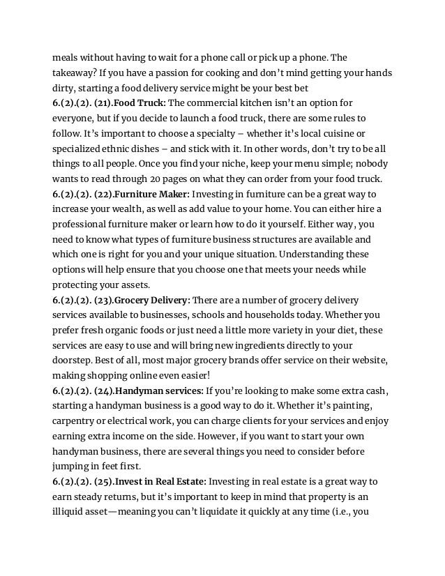 meals without having to wait for a phone call or pick up a phone. The
takeaway? If you have a passion for cooking and don’t mind getting your hands
dirty, starting a food delivery service might be your best bet
6.(2).(2). (21).Food Truck: The commercial kitchen isn’t an option for
everyone, but if you decide to launch a food truck, there are some rules to
follow. It’s important to choose a specialty – whether it’s local cuisine or
specialized ethnic dishes – and stick with it. In other words, don’t try to be all
things to all people. Once you find your niche, keep your menu simple; nobody
wants to read through 20 pages on what they can order from your food truck.
6.(2).(2). (22).Furniture Maker: Investing in furniture can be a great way to
increase your wealth, as well as add value to your home. You can either hire a
professional furniture maker or learn how to do it yourself. Either way, you
need to know what types of furniture business structures are available and
which one is right for you and your unique situation. Understanding these
options will help ensure that you choose one that meets your needs while
protecting your assets.
6.(2).(2). (23).Grocery Delivery: There are a number of grocery delivery
services available to businesses, schools and households today. Whether you
prefer fresh organic foods or just need a little more variety in your diet, these
services are easy to use and will bring new ingredients directly to your
doorstep. Best of all, most major grocery brands offer service on their website,
making shopping online even easier!
6.(2).(2). (24).Handyman services: If you’re looking to make some extra cash,
starting a handyman business is a good way to do it. Whether it’s painting,
carpentry or electrical work, you can charge clients for your services and enjoy
earning extra income on the side. However, if you want to start your own
handyman business, there are several things you need to consider before
jumping in feet first.
6.(2).(2). (25).Invest in Real Estate: Investing in real estate is a great way to
earn steady returns, but it’s important to keep in mind that property is an
illiquid asset—meaning you can’t liquidate it quickly at any time (i.e., you
 