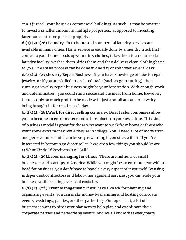 can’t just sell your house or commercial building). As such, it may be smarter
to invest a smaller amount in multiple properties, as opposed to investing
large sums into one piece of property.
6.(2).(2). (26).Laundry : Both home and commercial laundry services are
available in many cities. Home service is usually done by a laundry truck that
comes to your home, loads up your dirty clothes, takes them to a commercial
laundry facility, washes them, dries them and then delivers clean clothing back
to you. The entire process can be done in one day or split over several days.
6.(2).(2). (27).Jewelry Repair Business: If you have knowledge of how to repair
jewelry, or if you are skilled in a related trade (such as gem cutting), then
running a jewelry repair business might be your best option. With enough work
and determination, you could run a successful business from home. However,
there is only so much profit to be made with just a small amount of jewelry
being brought in for repairs each day.
6.(2).(2). (28).Work for direct selling company: Direct sales companies allow
you to become an entrepreneur and sell products on your own time. This kind
of business model is great for those who want to work from home or those who
want some extra money while they’re in college. You’ll need a lot of motivation
and perseverance, but it can be very rewarding if you stick with it. If you’re
interested in becoming a direct seller, here are a few things you should know:
1) What Kinds Of Products Can I Sell?
6.(2).(2). (29).Labor managing for others: There are millions of small
businesses and startups in America. While you might be an entrepreneur with a
head for business, you don’t have to handle every aspect of it yourself. By using
independent contractors and labor-management services, you can scale your
business while keeping overhead costs low.
6.(2).(2). (**).Event Management: If you have a knack for planning and
organizing events, you can make money by planning and hosting corporate
events, weddings, parties, or other gatherings. On top of that, a lot of
businesses want to hire event planners to help plan and coordinate their
corporate parties and networking events. And we all know that every party
 