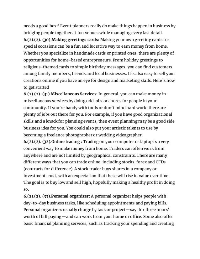 needs a good host! Event planners really do make things happen in business by
bringing people together at fun venues while managing every last detail.
6.(2).(2). (30).Making greetings cards: Making your own greeting cards for
special occasions can be a fun and lucrative way to earn money from home.
Whether you specialize in handmade cards or printed ones, there are plenty of
opportunities for home-based entrepreneurs. From holiday greetings to
religious-themed cards to simple birthday messages, you can find customers
among family members, friends and local businesses. It’s also easy to sell your
creations online if you have an eye for design and marketing skills. Here’s how
to get started
6.(2).(2). (31).Miscellaneous Services: In general, you can make money in
miscellaneous services by doing odd jobs or chores for people in your
community. If you’re handy with tools or don’t mind hard work, there are
plenty of jobs out there for you. For example, if you have good organizational
skills and a knack for planning events, then event planning may be a good side
business idea for you. You could also put your artistic talents to use by
becoming a freelance photographer or wedding videographer.
6.(2).(2). (32).Online trading : Trading on your computer or laptop is a very
convenient way to make money from home. Traders can often work from
anywhere and are not limited by geographical constraints. There are many
different ways that you can trade online, including stocks, forex and CFDs
(contracts for difference). A stock trader buys shares in a company or
investment trust, with an expectation that these will rise in value over time.
The goal is to buy low and sell high, hopefully making a healthy profit in doing
so.
6.(2).(2). (33).Personal organizer: A personal organizer helps people with
day-to-day business tasks, like scheduling appointments and paying bills.
Personal organizers usually charge by task or project—say, for three hours’
worth of bill paying—and can work from your home or office. Some also offer
basic financial planning services, such as tracking your spending and creating
 