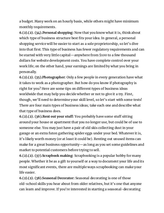 a budget. Many work on an hourly basis, while others might have minimum
monthly requirements.
6.(2).(2). (34).Personal shopping: Now that you know what it is, think about
which type of business structure best fits your idea. In general, a personal
shopping service will be easier to start as a sole proprietorship, so let’s dive
into that first. This type of business has fewer regulatory requirements and can
be started with very little capital—anywhere from $100 to a few thousand
dollars for website development costs. You have complete control over your
work life; on the other hand, your earnings are limited by what you bring in
personally.
6.(2).(2). (35).Photographer: Only a few people in every generation have what
it takes to work as a photographer. But how do you know if photography is
right for you? Here are some tips on different types of business ideas
worldwide that may help you decide whether or not to give it a try. First,
though, we’ll need to determine your skill level, so let’s start with some tests!
There are four main types of business ideas; take each one and describe what
that type of business does.
6.(2).(2). (36).Rent out your stuff: You probably have some stuff sitting
around your house or apartment that you no longer use, but could be of use to
someone else. You may just have a pair of old skis collecting dust in your
garage or an extra futon gathering spider eggs under your bed. Whatever it is,
it’s likely worth money (or at least it could be). Renting out unused items can
make for a great business opportunity—as long as you set some guidelines and
market to potential customers before trying to sell.
6.(2).(2). (37).Scrapbook making: Scrapbooking is a popular hobby for many
people. Whether it be as a gift to yourself or a way to document your life and its
most significant events, there are multiple ways scrapbooking can make your
life easier.
6.(2).(2). (38).Seasonal Decorator: Seasonal decorating is one of those
old-school skills you hear about from older relatives, but it’s one that anyone
can learn and improve. If you’re interested in starting a seasonal-decorating
 