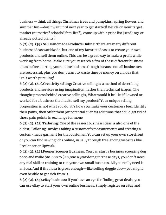 business—think all things Christmas trees and pumpkins, spring flowers and
summer fun—don’t wait until next year to get started! Decide on your target
market (nurseries? schools? families?), come up with a price list (seedlings or
already potted plants?
6.(2).(2). (39).Sell Handmade Products Online: There are many different
business ideas worldwide, but one of my favorite ideas is to create your own
products and sell them online. This can be a great way to make a profit while
working from home. Make sure you research a few of these different business
ideas before starting your online business though because not all businesses
are successful; plus you don’t want to waste time or money on an idea that
isn’t worth pursuing!
6.(2).(2). (40).Creativity selling: Creative selling is a method of describing
products and services using imagination, rather than technical jargon. The
thought process behind creative selling is, What would it be like if I owned or
worked for a business that had to sell my product? Your unique selling
proposition is not what you do; it’s how you make your customers feel. Identify
their pains, then offer them (or potential clients) solutions that could get rid of
those pain points in exchange for mone
6.(2).(2). (41).Tailoring: One of the easiest business ideas is also one of the
oldest. Tailoring involves taking a customer’s measurements and creating a
custom-made garment for that customer. You can set up your own storefront
or you can find sewing jobs online, usually through freelancing websites like
Freelancer or Upwork.
6.(2).(2). (42).Pooper Scooper Business: You can start a business scooping dog
poop and make $10,000 to $20,000 a year doing it. These days, you don’t need
any real skill or training to run your own small business. All you really need is
an idea. And if that idea is gross enough—like selling doggie doo—you might
even be able to get rich from it.
6.(2).(2). (43).eBay business: If you have an eye for finding great deals, you
can use eBay to start your own online business. Simply register on eBay and
 