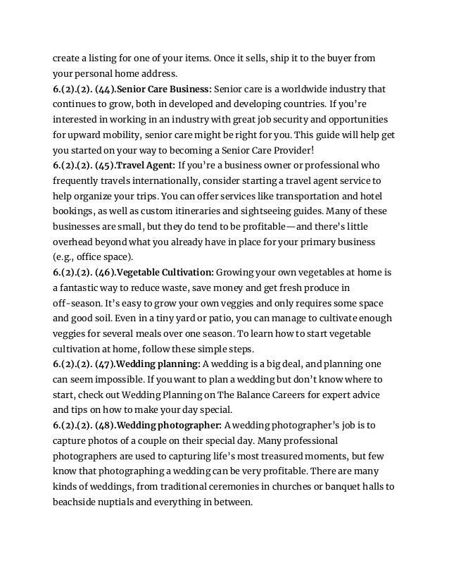 create a listing for one of your items. Once it sells, ship it to the buyer from
your personal home address.
6.(2).(2). (44).Senior Care Business: Senior care is a worldwide industry that
continues to grow, both in developed and developing countries. If you’re
interested in working in an industry with great job security and opportunities
for upward mobility, senior care might be right for you. This guide will help get
you started on your way to becoming a Senior Care Provider!
6.(2).(2). (45).Travel Agent: If you’re a business owner or professional who
frequently travels internationally, consider starting a travel agent service to
help organize your trips. You can offer services like transportation and hotel
bookings, as well as custom itineraries and sightseeing guides. Many of these
businesses are small, but they do tend to be profitable—and there’s little
overhead beyond what you already have in place for your primary business
(e.g., office space).
6.(2).(2). (46).Vegetable Cultivation: Growing your own vegetables at home is
a fantastic way to reduce waste, save money and get fresh produce in
off-season. It’s easy to grow your own veggies and only requires some space
and good soil. Even in a tiny yard or patio, you can manage to cultivate enough
veggies for several meals over one season. To learn how to start vegetable
cultivation at home, follow these simple steps.
6.(2).(2). (47).Wedding planning: A wedding is a big deal, and planning one
can seem impossible. If you want to plan a wedding but don’t know where to
start, check out Wedding Planning on The Balance Careers for expert advice
and tips on how to make your day special.
6.(2).(2). (48).Wedding photographer: A wedding photographer’s job is to
capture photos of a couple on their special day. Many professional
photographers are used to capturing life’s most treasured moments, but few
know that photographing a wedding can be very profitable. There are many
kinds of weddings, from traditional ceremonies in churches or banquet halls to
beachside nuptials and everything in between.
 