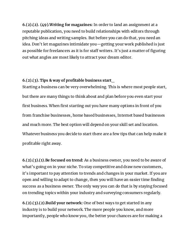 6.(2).(2). (49).Writing for magazines: In order to land an assignment at a
reputable publication, you need to build relationships with editors through
pitching ideas and writing samples. But before you can do that, you need an
idea. Don’t let magazines intimidate you—getting your work published is just
as possible for freelancers as it is for staff writers. It’s just a matter of figuring
out what angles are most likely to attract your dream editor.
6.(2).(3). Tips & way of profitable business start_
Starting a business can be very overwhelming. This is where most people start,
but there are many things to think about and plan before you even start your
first business. When first starting out you have many options in front of you
from franchise businesses, home based businesses, Internet based businesses
and much more. The best option will depend on your skill set and location.
Whatever business you decide to start there are a few tips that can help make it
profitable right away.
6.(2).(3).(1).Be focused on trend: As a business owner, you need to be aware of
what’s going on in your niche. To stay competitive and draw new customers,
it’s important to pay attention to trends and changes in your market. If you are
open and willing to adapt to change, then you will have an easier time finding
success as a business owner. The only way you can do that is by staying focused
on trending topics within your industry and surveying consumers regularly.
6.(2).(3).(2).Build your network: One of best ways to get started in any
industry is to build your network. The more people you know, and more
importantly, people who know you, the better your chances are for making a
 
