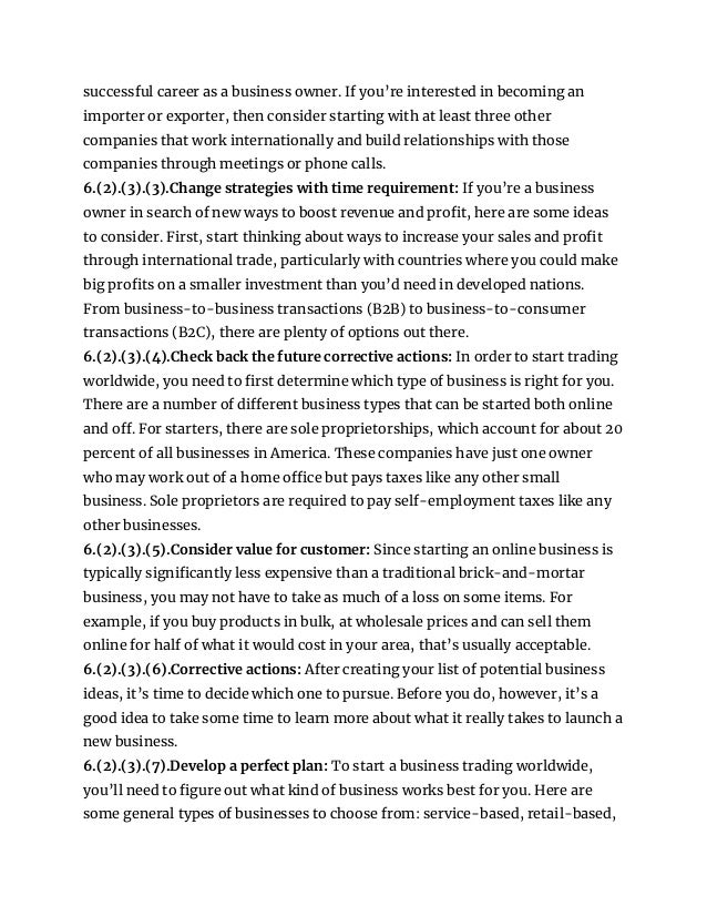 successful career as a business owner. If you’re interested in becoming an
importer or exporter, then consider starting with at least three other
companies that work internationally and build relationships with those
companies through meetings or phone calls.
6.(2).(3).(3).Change strategies with time requirement: If you’re a business
owner in search of new ways to boost revenue and profit, here are some ideas
to consider. First, start thinking about ways to increase your sales and profit
through international trade, particularly with countries where you could make
big profits on a smaller investment than you’d need in developed nations.
From business-to-business transactions (B2B) to business-to-consumer
transactions (B2C), there are plenty of options out there.
6.(2).(3).(4).Check back the future corrective actions: In order to start trading
worldwide, you need to first determine which type of business is right for you.
There are a number of different business types that can be started both online
and off. For starters, there are sole proprietorships, which account for about 20
percent of all businesses in America. These companies have just one owner
who may work out of a home office but pays taxes like any other small
business. Sole proprietors are required to pay self-employment taxes like any
other businesses.
6.(2).(3).(5).Consider value for customer: Since starting an online business is
typically significantly less expensive than a traditional brick-and-mortar
business, you may not have to take as much of a loss on some items. For
example, if you buy products in bulk, at wholesale prices and can sell them
online for half of what it would cost in your area, that’s usually acceptable.
6.(2).(3).(6).Corrective actions: After creating your list of potential business
ideas, it’s time to decide which one to pursue. Before you do, however, it’s a
good idea to take some time to learn more about what it really takes to launch a
new business.
6.(2).(3).(7).Develop a perfect plan: To start a business trading worldwide,
you’ll need to figure out what kind of business works best for you. Here are
some general types of businesses to choose from: service-based, retail-based,
 