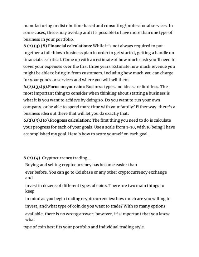 manufacturing or distribution-based and consulting/professional services. In
some cases, these may overlap and it’s possible to have more than one type of
business in your portfolio.
6.(2).(3).(8).Financial calculations: While it’s not always required to put
together a full-blown business plan in order to get started, getting a handle on
financials is critical. Come up with an estimate of how much cash you’ll need to
cover your expenses over the first three years. Estimate how much revenue you
might be able to bring in from customers, including how much you can charge
for your goods or services and where you will sell them.
6.(2).(3).(9).Focus on your aim: Business types and ideas are limitless. The
most important thing to consider when thinking about starting a business is
what it is you want to achieve by doing so. Do you want to run your own
company, or be able to spend more time with your family? Either way, there’s a
business idea out there that will let you do exactly that.
6.(2).(3).(10).Progress calculation: The first thing you need to do is calculate
your progress for each of your goals. Use a scale from 1-10, with 10 being I have
accomplished my goal. Here’s how to score yourself on each goal...
6.(2).(4). Cryptocurrency trading_
Buying and selling cryptocurrency has become easier than
ever before. You can go to Coinbase or any other cryptocurrency exchange
and
invest in dozens of different types of coins. There are two main things to
keep
in mind as you begin trading cryptocurrencies: how much are you willing to
invest, and what type of coin do you want to trade? With so many options
available, there is no wrong answer; however, it’s important that you know
what
type of coin best fits your portfolio and individual trading style.
 